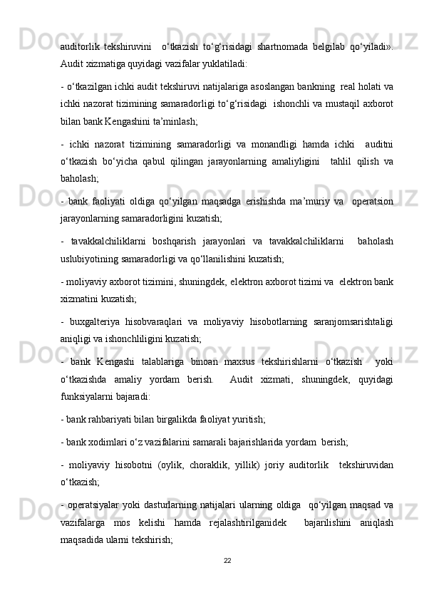 auditorlik   tekshiruvini     o‘tkazish   to‘g‘risidagi   shartnomada   belgilab   qo‘yiladi».
Audit xizmatiga quyidagi vazifalar yuklatiladi:  
- o‘tkazilgan ichki audit tekshiruvi natijalariga asoslangan bankning  real holati va
ichki nazorat tizimining samaradorligi to‘g‘risidagi   ishonchli va mustaqil axborot
bilan bank Kengashini ta’minlash; 
-   ichki   nazorat   tizimining   samaradorligi   va   monandligi   hamda   ichki     auditni
o‘tkazish   bo‘yicha   qabul   qilingan   jarayonlarning   amaliyligini     tahlil   qilish   va
baholash;
-   bank   faoliyati   oldiga   qo‘yilgan   maqsadga   erishishda   ma’muriy   va     operatsion
jarayonlarning samaradorligini kuzatish;  
-   tavakkalchiliklarni   boshqarish   jarayonlari   va   tavakkalchiliklarni     baholash
uslubiyotining samaradorligi va qo‘llanilishini kuzatish;  
- moliyaviy axborot tizimini, shuningdek‚ elektron axborot tizimi va  elektron bank
xizmatini kuzatish;  
-   buxgalteriya   hisobvaraqlari   va   moliyaviy   hisobotlarning   saranjomsarishtaligi
aniqligi va ishonchliligini kuzatish;  
-   bank   Kengashi   talablariga   binoan   maxsus   tekshirishlarni   o‘tkazish     yoki
o‘tkazishda   amaliy   yordam   berish.     Audit   xizmati‚   shuningdek‚   quyidagi
funksiyalarni bajaradi:  
- bank rahbariyati bilan birgalikda faoliyat yuritish;  
- bank xodimlari o‘z vazifalarini samarali bajarishlarida yordam  berish;  
-   moliyaviy   hisobotni   (oylik,   choraklik,   yillik)   joriy   auditorlik     tekshiruvidan
o‘tkazish;  
-   operatsiyalar   yoki   dasturlarning   natijalari   ularning   oldiga     qo‘yilgan   maqsad   va
vazifalarga   mos   kelishi   hamda   rejalashtirilganidek     bajarilishini   aniqlash
maqsadida ularni tekshirish;  
22 