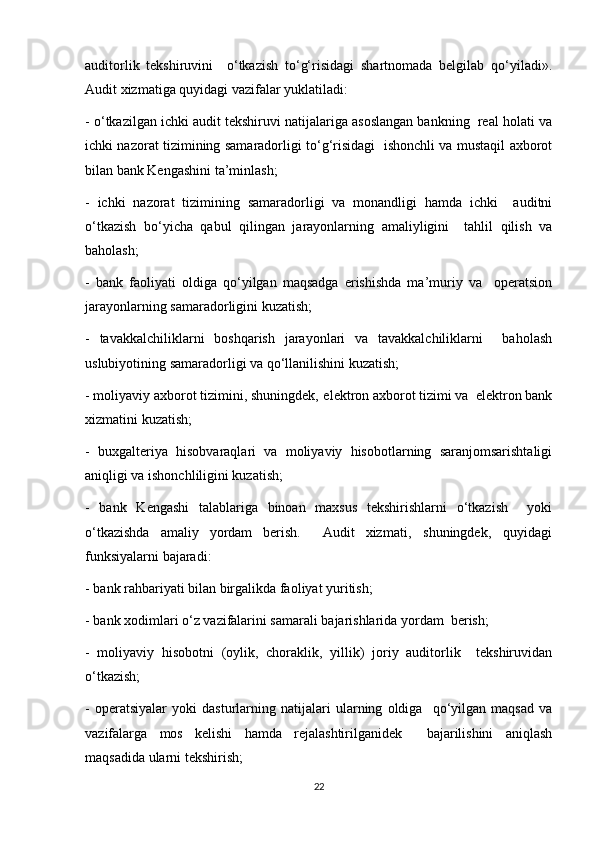 auditorlik   tekshiruvini     o‘tkazish   to‘g‘risidagi   shartnomada   belgilab   qo‘yiladi».
Audit xizmatiga quyidagi vazifalar yuklatiladi:  
- o‘tkazilgan ichki audit tekshiruvi natijalariga asoslangan bankning  real holati va
ichki nazorat tizimining samaradorligi to‘g‘risidagi   ishonchli va mustaqil axborot
bilan bank Kengashini ta’minlash; 
-   ichki   nazorat   tizimining   samaradorligi   va   monandligi   hamda   ichki     auditni
o‘tkazish   bo‘yicha   qabul   qilingan   jarayonlarning   amaliyligini     tahlil   qilish   va
baholash;
-   bank   faoliyati   oldiga   qo‘yilgan   maqsadga   erishishda   ma’muriy   va     operatsion
jarayonlarning samaradorligini kuzatish;  
-   tavakkalchiliklarni   boshqarish   jarayonlari   va   tavakkalchiliklarni     baholash
uslubiyotining samaradorligi va qo‘llanilishini kuzatish;  
- moliyaviy axborot tizimini, shuningdek‚ elektron axborot tizimi va  elektron bank
xizmatini kuzatish;  
-   buxgalteriya   hisobvaraqlari   va   moliyaviy   hisobotlarning   saranjomsarishtaligi
aniqligi va ishonchliligini kuzatish;  
-   bank   Kengashi   talablariga   binoan   maxsus   tekshirishlarni   o‘tkazish     yoki
o‘tkazishda   amaliy   yordam   berish.     Audit   xizmati‚   shuningdek‚   quyidagi
funksiyalarni bajaradi:  
- bank rahbariyati bilan birgalikda faoliyat yuritish;  
- bank xodimlari o‘z vazifalarini samarali bajarishlarida yordam  berish;  
-   moliyaviy   hisobotni   (oylik,   choraklik,   yillik)   joriy   auditorlik     tekshiruvidan
o‘tkazish;  
-   operatsiyalar   yoki   dasturlarning   natijalari   ularning   oldiga     qo‘yilgan   maqsad   va
vazifalarga   mos   kelishi   hamda   rejalashtirilganidek     bajarilishini   aniqlash
maqsadida ularni tekshirish;  
22