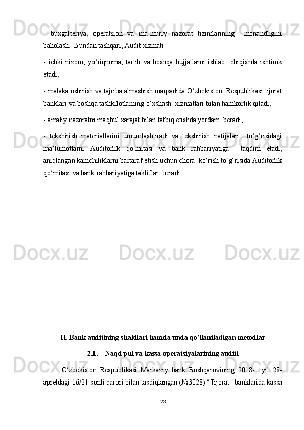 -   buxgalteriya,   operatsion   va   ma’muriy   nazorat   tizimlarining     monandligini
baholash.  Bundan tashqari, Audit xizmati:  
-   ichki   nizom,   yo‘riqnoma,   tartib   va   boshqa   hujjatlarni   ishlab     chiqishda   ishtirok
etadi;  
- malaka oshirish va tajriba almashish maqsadida O‘zbekiston  Respublikasi tijorat
banklari va boshqa tashkilotlarning o‘xshash  xizmatlari bilan hamkorlik qiladi;  
- amaliy nazoratni maqbul xarajat bilan tatbiq etishda yordam  beradi;  
-   tekshirish   materiallarini   umumlashtiradi   va   tekshirish   natijalari     to‘g‘risidagi
ma’lumotlarni   Auditorlik   qo‘mitasi   va   bank   rahbariyatiga     taqdim   etadi,
aniqlangan kamchiliklarni bartaraf etish uchun chora  ko‘rish to‘g‘risida Auditorlik
qo‘mitasi va bank rahbariyatiga takliflar  beradi.
II. Bank auditining shakllari hamda unda qo’llaniladigan metodlar
2.1.   Naqd pul va kassa operatsiyalarining auditi
O‘zbekiston   Respublikasi   Markaziy   bank   Boshqaruvining   2018-     yil   28-
apreldagi 16/21-sonli qarori bilan tasdiqlangan (№3028) “Tijorat   banklarida kassa
23 