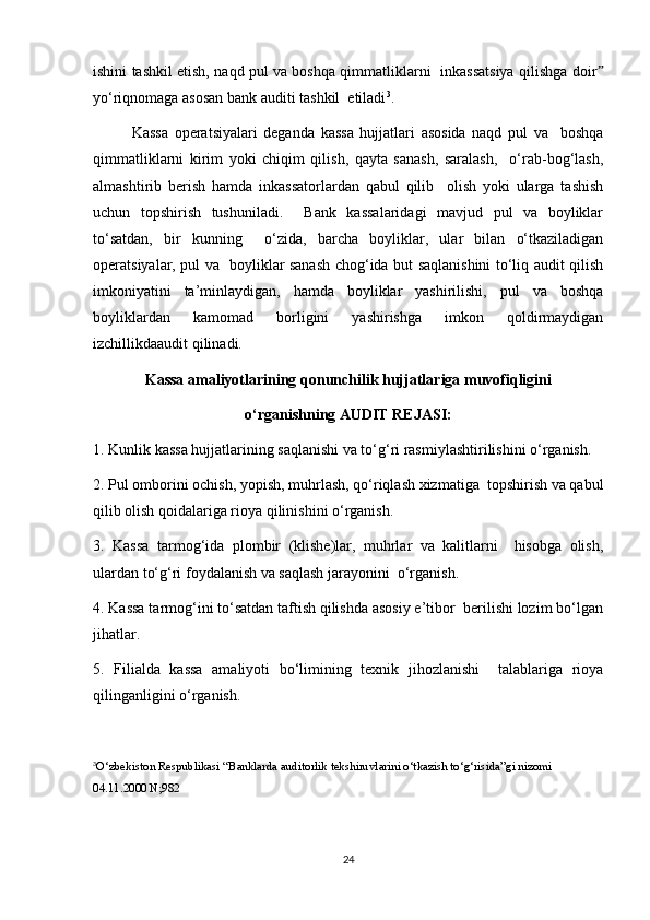 ishini tashkil etish, naqd pul va boshqa qimmatliklarni   inkassatsiya qilishga doirˮ
yo‘riqnomaga asosan bank auditi tashkil  etiladi 3
.  
Kassa   operatsiyalari   deganda   kassa   hujjatlari   asosida   naqd   pul   va     boshqa
qimmatliklarni   kirim   yoki   chiqim   qilish,   qayta   sanash,   saralash,     o‘rab-bog‘lash,
almashtirib   berish   hamda   inkassatorlardan   qabul   qilib     olish   yoki   ularga   tashish
uchun   topshirish   tushuniladi.     Bank   kassalaridagi   mavjud   pul   va   boyliklar
to‘satdan,   bir   kunning     o‘zida,   barcha   boyliklar,   ular   bilan   o‘tkaziladigan
operatsiyalar, pul va   boyliklar sanash chog‘ida but saqlanishini to‘liq audit qilish
imkoniyatini   ta’minlaydigan,   hamda   boyliklar   yashirilishi,   pul   va   boshqa
boyliklardan   kamomad   borligini   yashirishga   imkon   qoldirmaydigan
izchillikdaaudit qilinadi.  
Kassa amaliyotlarining qonunchilik hujjatlariga muvofiqligini
o‘rganishning AUDIT REJASI:
1. Kunlik kassa hujjatlarining saqlanishi va to‘g‘ri rasmiylashtirilishini o‘rganish.  
2. Pul omborini ochish, yopish, muhrlash, qo‘riqlash xizmatiga  topshirish va qabul
qilib olish qoidalariga rioya qilinishini o‘rganish.  
3.   Kassa   tarmog‘ida   plombir   (klishe)lar,   muhrlar   va   kalitlarni     hisobga   olish,
ulardan to‘g‘ri foydalanish va saqlash jarayonini  o‘rganish.
4. Kassa tarmog‘ini to‘satdan taftish qilishda asosiy e’tibor  berilishi lozim bo‘lgan
jihatlar.  
5.   Filialda   kassa   amaliyoti   bo‘limining   texnik   jihozlanishi     talablariga   rioya
qilinganligini o‘rganish.  
3
O‘zbekiston Respublikasi “Banklarda auditorlik tekshiruvlarini o‘tkazish to‘g‘risida”gi nizomi  
04.11.2000 N;982
24 