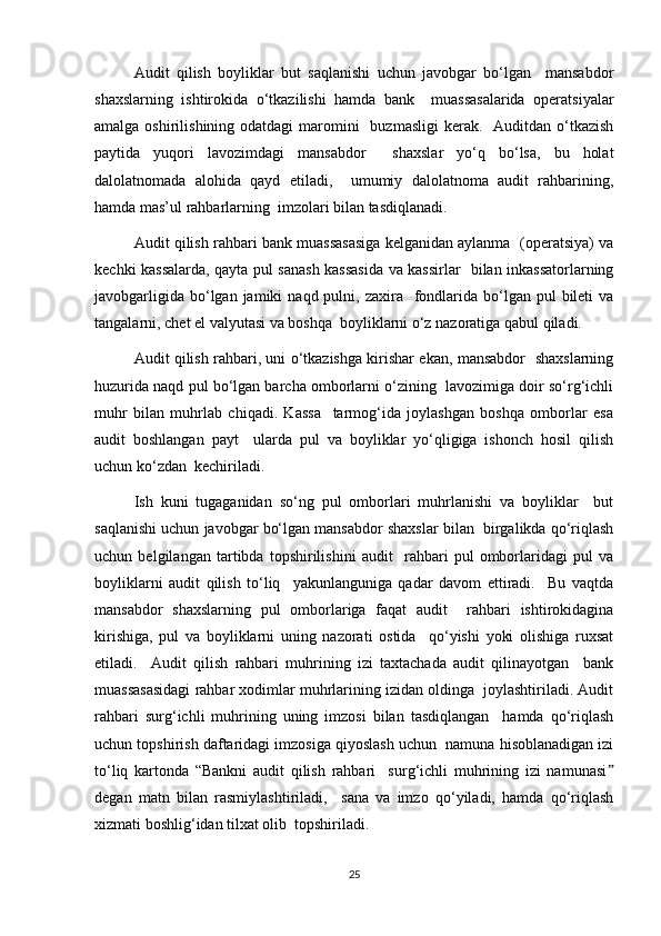 Audit   qilish   boyliklar   but   saqlanishi   uchun   javobgar   bo‘lgan     mansabdor
shaxslarning   ishtirokida   o‘tkazilishi   hamda   bank     muassasalarida   operatsiyalar
amalga oshirilishining odatdagi  maromini    buzmasligi  kerak.   Auditdan o‘tkazish
paytida   yuqori   lavozimdagi   mansabdor     shaxslar   yo‘q   bo‘lsa,   bu   holat
dalolatnomada   alohida   qayd   etiladi,     umumiy   dalolatnoma   audit   rahbarining,
hamda mas’ul rahbarlarning  imzolari bilan tasdiqlanadi.  
Audit qilish rahbari bank muassasasiga kelganidan aylanma  (operatsiya) va
kechki kassalarda, qayta pul sanash kassasida va kassirlar   bilan inkassatorlarning
javobgarligida  bo‘lgan jamiki   naqd pulni,  zaxira     fondlarida bo‘lgan  pul   bileti  va
tangalarni, chet el valyutasi va boshqa  boyliklarni o‘z nazoratiga qabul qiladi.  
Audit qilish rahbari, uni o‘tkazishga kirishar ekan, mansabdor   shaxslarning
huzurida naqd pul bo‘lgan barcha omborlarni o‘zining  lavozimiga doir so‘rg‘ichli
muhr   bilan   muhrlab   chiqadi.   Kassa     tarmog‘ida   joylashgan   boshqa   omborlar   esa
audit   boshlangan   payt     ularda   pul   va   boyliklar   yo‘qligiga   ishonch   hosil   qilish
uchun ko‘zdan  kechiriladi.  
Ish   kuni   tugaganidan   so‘ng   pul   omborlari   muhrlanishi   va   boyliklar     but
saqlanishi uchun javobgar bo‘lgan mansabdor shaxslar bilan  birgalikda qo‘riqlash
uchun   belgilangan   tartibda   topshirilishini   audit     rahbari   pul   omborlaridagi   pul   va
boyliklarni   audit   qilish   to‘liq     yakunlanguniga   qadar   davom   ettiradi.     Bu   vaqtda
mansabdor   shaxslarning   pul   omborlariga   faqat   audit     rahbari   ishtirokidagina
kirishiga,   pul   va   boyliklarni   uning   nazorati   ostida     qo‘yishi   yoki   olishiga   ruxsat
etiladi.     Audit   qilish   rahbari   muhrining   izi   taxtachada   audit   qilinayotgan     bank
muassasasidagi rahbar xodimlar muhrlarining izidan oldinga  joylashtiriladi. Audit
rahbari   surg‘ichli   muhrining   uning   imzosi   bilan   tasdiqlangan     hamda   qo‘riqlash
uchun topshirish daftaridagi imzosiga qiyoslash uchun  namuna hisoblanadigan izi
to‘liq   kartonda   “Bankni   audit   qilish   rahbari     surg‘ichli   muhrining   izi   namunasiˮ
degan   matn   bilan   rasmiylashtiriladi,     sana   va   imzo   qo‘yiladi,   hamda   qo‘riqlash
xizmati boshlig‘idan tilxat olib  topshiriladi.
25 