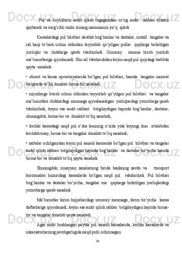   Pul   va   boyliklarni   audit   qilish   tugaganidan   so‘ng   audit     rahbari   tilxatni
qaytaradi va surg‘ichli muhr izining namunasini yo‘q  qiladi.  
Kassalardagi pul biletlari dastlab bog‘lamlar va dastalar, metall   tangalar va
ish   haqi   to‘lash   uchun   oldindan   tayyorlab   qo‘yilgan   pullar     qoplarga   birkitilgan
yorliqlar   va   cheklarga   qarab   tekshiriladi.   Umumiy     summa   hisob   yuritish
ma’lumotlariga qiyoslanadi. Shu xil tekshirishdan keyin naqd pul quyidagi tartibda
qayta  sanaladi:  
•   oborot   va   kassa   operatsiyalarida   bo‘lgan   pul   biletlari,   hamda     tangalar   nazorat
tariqasida to‘liq donalab birma-bir sanaladi;  
•   mijozlarga   berish   uchun   oldindan   tayyorlab   qo‘yilgan   pul   biletlari     va   tangalar
ma’lumotlari cheklardagi summaga qiyoslanadigan  yorliqlardagi yozuvlarga qarab
tekshiriladi,   keyin   esa   audit   rahbari     belgilaydigan   hajmda   bog‘lamlar,   dastalar,
shuningdek, birma-bir va  donalab to‘liq sanaladi;  
•   kechki   kassadagi   naqd   pul   o‘sha   kunning   o‘zida   yoki   keyingi   kun     ertalabdan
kechiktirmay, birma-bir va tangalar donalab to‘liq sanaladi;  
• xaltalar ochilganidan keyin pul sanash kassasida bo‘lgan pul  biletlari va tangalar
audit qilish rahbari belgilaydigan hajmda bog‘lamlar   va dastalar  bo‘yicha hamda
birma-bir va donalab to‘liq qayta sanaladi.  
Shuningdek,   muayyan   sanalarning   birida   bankning   savdo   va       transport
korxonalari   huzuridagi   kassalarda   bo‘lgan   naqd   pul     tekshiriladi.   Pul   biletlari
bog‘lamlar   va   dastalar   bo‘yicha,   tangalar   esa     qoplarga   birkitilgan   yorliqlardagi
yozuvlarga qarab sanaladi.  
Ma’lumotlar   kirim   hujjatlaridagi   umumiy   summaga,   kirim   bo‘yicha     kassa
daftarlariga qiyoslanadi, keyin esa audit qilish rahbar  belgilaydigan hajmda birma-
bir va tangalar donalab qayta sanaladi.  
Agar   audit   boshlangan   paytda   pul   sanash   kassalarida,   kechki   kassalarda   va
inkassatorlarning javobgarligida naqd pulli ochilmagan  
26 