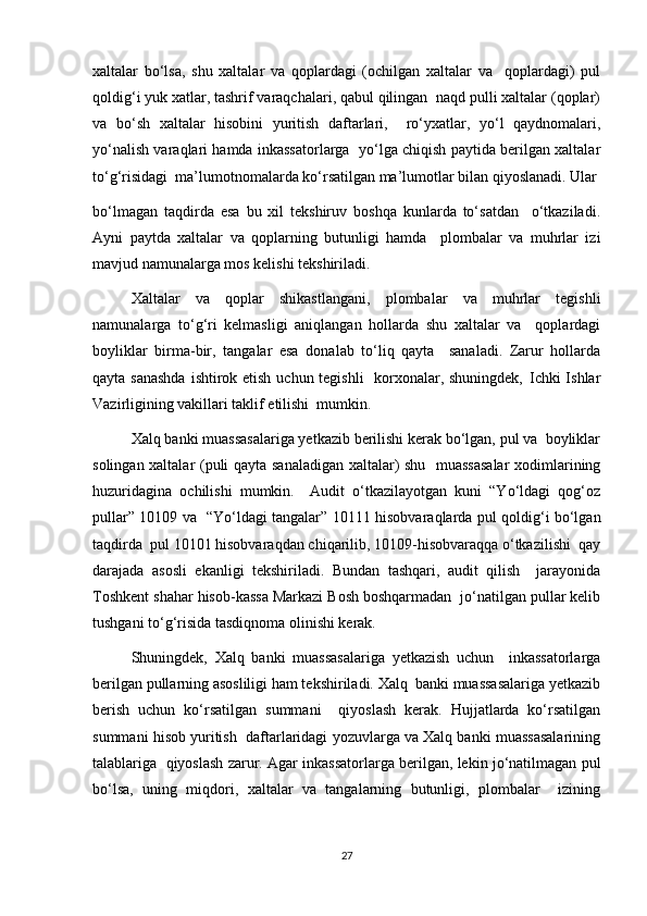 xaltalar   bo‘lsa,   shu   xaltalar   va   qoplardagi   (ochilgan   xaltalar   va     qoplardagi)   pul
qoldig‘i yuk xatlar, tashrif varaqchalari, qabul qilingan  naqd pulli xaltalar (qoplar)
va   bo‘sh   xaltalar   hisobini   yuritish   daftarlari,     ro‘yxatlar,   yo‘l   qaydnomalari,
yo‘nalish varaqlari hamda inkassatorlarga   yo‘lga chiqish paytida berilgan xaltalar
to‘g‘risidagi  ma’lumotnomalarda ko‘rsatilgan ma’lumotlar bilan qiyoslanadi. Ular
bo‘lmagan   taqdirda   esa   bu   xil   tekshiruv   boshqa   kunlarda   to‘satdan     o‘tkaziladi.
Ayni   paytda   xaltalar   va   qoplarning   butunligi   hamda     plombalar   va   muhrlar   izi
mavjud namunalarga mos kelishi tekshiriladi.  
Xaltalar   va   qoplar   shikastlangani,   plombalar   va   muhrlar   tegishli
namunalarga   to‘g‘ri   kelmasligi   aniqlangan   hollarda   shu   xaltalar   va     qoplardagi
boyliklar   birma-bir,   tangalar   esa   donalab   to‘liq   qayta     sanaladi.   Zarur   hollarda
qayta sanashda  ishtirok etish uchun tegishli    korxonalar, shuningdek‚ Ichki Ishlar
Vazirligining vakillari taklif etilishi  mumkin.  
Xalq banki muassasalariga yetkazib berilishi kerak bo‘lgan, pul va  boyliklar
solingan xaltalar (puli qayta sanaladigan xaltalar) shu   muassasalar  xodimlarining
huzuridagina   ochilishi   mumkin.     Audit   o‘tkazilayotgan   kuni   “Yo‘ldagi   qog‘oz
pullar” 10109 va   “Yo‘ldagi tangalar” 10111 hisobvaraqlarda pul qoldig‘i bo‘lgan
taqdirda  pul 10101 hisobvaraqdan chiqarilib, 10109-hisobvaraqqa o‘tkazilishi  qay
darajada   asosli   ekanligi   tekshiriladi.   Bundan   tashqari,   audit   qilish     jarayonida
Toshkent shahar hisob-kassa Markazi Bosh boshqarmadan  jo‘natilgan pullar kelib
tushgani to‘g‘risida tasdiqnoma olinishi kerak.  
Shuningdek,   Xalq   banki   muassasalariga   yetkazish   uchun     inkassatorlarga
berilgan pullarning asosliligi ham tekshiriladi. Xalq  banki muassasalariga yetkazib
berish   uchun   ko‘rsatilgan   summani     qiyoslash   kerak.   Hujjatlarda   ko‘rsatilgan
summani hisob yuritish  daftarlaridagi yozuvlarga va Xalq banki muassasalarining
talablariga  qiyoslash zarur. Agar inkassatorlarga berilgan, lekin jo‘natilmagan pul
bo‘lsa,   uning   miqdori,   xaltalar   va   tangalarning   butunligi,   plombalar     izining
27 