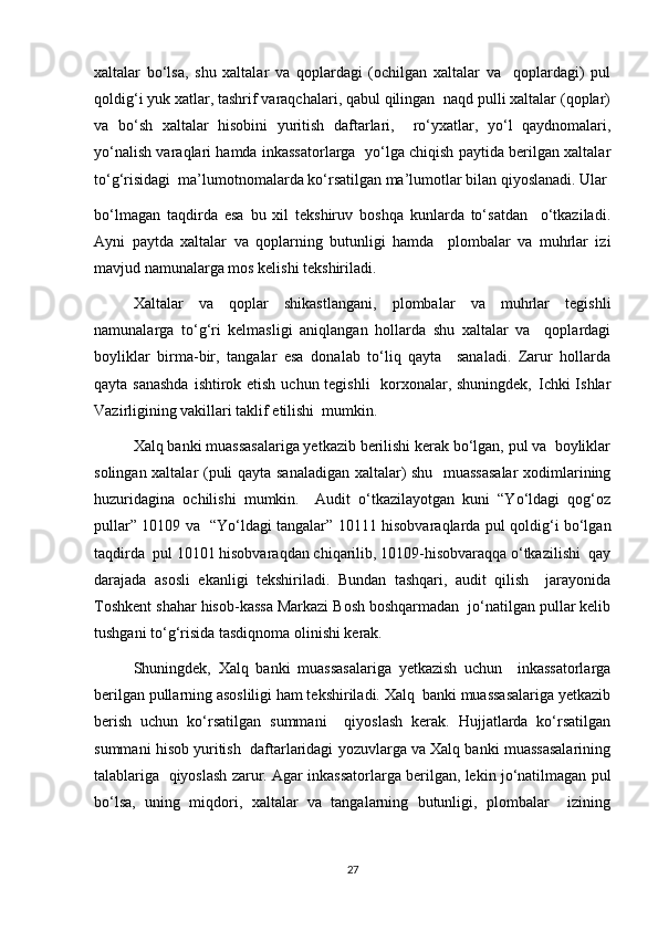 xaltalar   bo‘lsa,   shu   xaltalar   va   qoplardagi   (ochilgan   xaltalar   va     qoplardagi)   pul
qoldig‘i yuk xatlar, tashrif varaqchalari, qabul qilingan  naqd pulli xaltalar (qoplar)
va   bo‘sh   xaltalar   hisobini   yuritish   daftarlari,     ro‘yxatlar,   yo‘l   qaydnomalari,
yo‘nalish varaqlari hamda inkassatorlarga   yo‘lga chiqish paytida berilgan xaltalar
to‘g‘risidagi  ma’lumotnomalarda ko‘rsatilgan ma’lumotlar bilan qiyoslanadi. Ular
bo‘lmagan   taqdirda   esa   bu   xil   tekshiruv   boshqa   kunlarda   to‘satdan     o‘tkaziladi.
Ayni   paytda   xaltalar   va   qoplarning   butunligi   hamda     plombalar   va   muhrlar   izi
mavjud namunalarga mos kelishi tekshiriladi.  
Xaltalar   va   qoplar   shikastlangani,   plombalar   va   muhrlar   tegishli
namunalarga   to‘g‘ri   kelmasligi   aniqlangan   hollarda   shu   xaltalar   va     qoplardagi
boyliklar   birma-bir,   tangalar   esa   donalab   to‘liq   qayta     sanaladi.   Zarur   hollarda
qayta sanashda  ishtirok etish uchun tegishli    korxonalar, shuningdek‚ Ichki Ishlar
Vazirligining vakillari taklif etilishi  mumkin.  
Xalq banki muassasalariga yetkazib berilishi kerak bo‘lgan, pul va  boyliklar
solingan xaltalar (puli qayta sanaladigan xaltalar) shu   muassasalar  xodimlarining
huzuridagina   ochilishi   mumkin.     Audit   o‘tkazilayotgan   kuni   “Yo‘ldagi   qog‘oz
pullar” 10109 va   “Yo‘ldagi tangalar” 10111 hisobvaraqlarda pul qoldig‘i bo‘lgan
taqdirda  pul 10101 hisobvaraqdan chiqarilib, 10109-hisobvaraqqa o‘tkazilishi  qay
darajada   asosli   ekanligi   tekshiriladi.   Bundan   tashqari,   audit   qilish     jarayonida
Toshkent shahar hisob-kassa Markazi Bosh boshqarmadan  jo‘natilgan pullar kelib
tushgani to‘g‘risida tasdiqnoma olinishi kerak.  
Shuningdek,   Xalq   banki   muassasalariga   yetkazish   uchun     inkassatorlarga
berilgan pullarning asosliligi ham tekshiriladi. Xalq  banki muassasalariga yetkazib
berish   uchun   ko‘rsatilgan   summani     qiyoslash   kerak.   Hujjatlarda   ko‘rsatilgan
summani hisob yuritish  daftarlaridagi yozuvlarga va Xalq banki muassasalarining
talablariga  qiyoslash zarur. Agar inkassatorlarga berilgan, lekin jo‘natilmagan pul
bo‘lsa,   uning   miqdori,   xaltalar   va   tangalarning   butunligi,   plombalar     izining
27