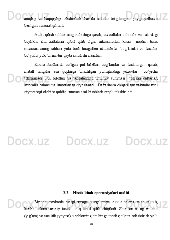 aniqligi   va   haqiqiyligi   tekshiriladi,   hamda   xaltalar   belgilangan     joyga   yetkazib
berilgani nazorat qilinadi.
Audit   qilish   rahbarining   xohishiga   qarab,   bu   xaltalar   ochilishi   va     ulardagi
boyliklar   shu   xaltalarni   qabul   qilib   olgan   inkassatorlar,   kassa     mudiri,   bank
muassasasining   rahbari   yoki   bosh   buxgalteri   ishtirokida     bog‘lamlar   va   dastalar
bo‘yicha yoki birma-bir qayta sanalishi mumkin.  
Zaxira   fondlarida   bo‘lgan   pul   biletlari   bog‘lamlar   va   dastalarga     qarab,
metall   tangalar   esa   qoplarga   birkitilgan   yorliqlardagi   yozuvlar     bo‘yicha
tekshiriladi.   Pul   biletlari   va   tangalarning   umumiy   summasi     tegishli   daftarlar,
kundalik balans ma’lumotlariga qiyoslanadi.  Daftarlarda chiqarilgan yakunlar turli
qiymatdagi alohida qoldiq  summalarni hisoblash orqali tekshiriladi.
2.2.    Hisob-kitob operatsiyalari auditi
Birinchi   navbatda   oxirgi   sanaga   buxgalteriya   kunlik   balansi   talab   qilinib,
kunlik   balans   zaruriy   tarzda   toiiq   tahlil   qilib   chiqiladi.   Shundan   so‘ng   sintetik
(yig‘ma) va analitik (yoyma) hisoblaming bir-biriga mosligi ulami solishtirish yo‘li
28 