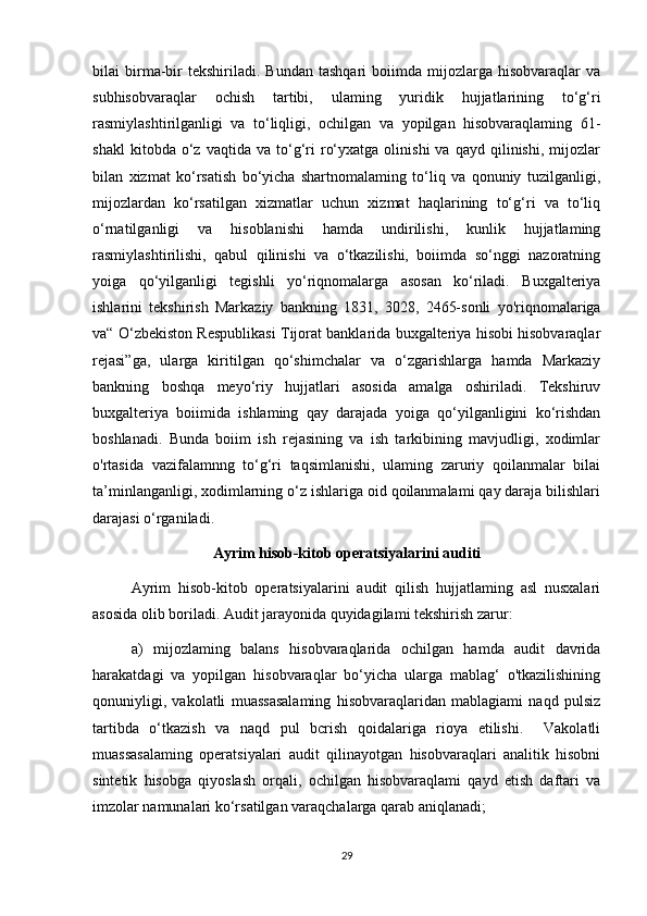 bilai   birma-bir   tekshiriladi.   Bundan   tashqari   boiimda   mijozlarga  hisobvaraqlar   va
subhisobvaraqlar   ochish   tartibi,   ulaming   yuridik   hujjatlarining   to‘g‘ri
rasmiylashtirilganligi   va   to‘liqligi,   ochilgan   va   yopilgan   hisobvaraqlaming   61-
shakl   kitobda  o‘z   vaqtida  va   to‘g‘ri   ro‘yxatga   olinishi   va  qayd   qilinishi,   mijozlar
bilan   xizmat   ko‘rsatish   bo‘yicha   shartnomalaming   to‘liq   va   qonuniy   tuzilganligi,
mijozlardan   ko‘rsatilgan   xizmatlar   uchun   xizmat   haqlarining   to‘g‘ri   va   to‘liq
o‘rnatilganligi   va   hisoblanishi   hamda   undirilishi,   kunlik   hujjatlaming
rasmiylashtirilishi,   qabul   qilinishi   va   o‘tkazilishi,   boiimda   so‘nggi   nazoratning
yoiga   qo‘yilganligi   tegishli   yo‘riqnomalarga   asosan   ko‘riladi.   Buxgalteriya
ishlarini   tekshirish   Markaziy   bankning   1831,   3028,   2465-sonli   yo'riqnomalariga
va“ O‘zbekiston Respublikasi Tijorat banklarida buxgalteriya hisobi hisobvaraqlar
rejasi”ga,   ularga   kiritilgan   qo‘shimchalar   va   o‘zgarishlarga   hamda   Markaziy
bankning   boshqa   meyo‘riy   hujjatlari   asosida   amalga   oshiriladi.   Tekshiruv
buxgalteriya   boiimida   ishlaming   qay   darajada   yoiga   qo‘yilganligini   ko‘rishdan
boshlanadi.   Bunda   boiim   ish   rejasining   va   ish   tarkibining   mavjudligi,   xodimlar
o'rtasida   vazifalamnng   to‘g‘ri   taqsimlanishi,   ulaming   zaruriy   qoilanmalar   bilai
ta’minlanganligi, xodimlarning o‘z ishlariga oid qoilanmalami qay daraja bilishlari
darajasi o‘rganiladi.
Ayrim hisob-kitob operatsiyalarini auditi
Ayrim   hisob-kitob   operatsiyalarini   audit   qilish   hujjatlaming   asl   nusxalari
asosida olib boriladi. Audit jarayonida quyidagilami tekshirish zarur: 
a)   mijozlaming   balans   hisobvaraqlarida   ochilgan   hamda   audit   davrida
harakatdagi   va   yopilgan   hisobvaraqlar   bo‘yicha   ularga   mablag‘   o'tkazilishining
qonuniyligi,   vakolatli   muassasalaming   hisobvaraqlaridan   mablagiami   naqd   pulsiz
tartibda   o‘tkazish   va   naqd   pul   bcrish   qoidalariga   rioya   etilishi.     Vakolatli
muassasalaming   operatsiyalari   audit   qilinayotgan   hisobvaraqlari   analitik   hisobni
sintetik   hisobga   qiyoslash   orqali,   ochilgan   hisobvaraqlami   qayd   etish   daftari   va
imzolar namunalari ko‘rsatilgan varaqchalarga qarab aniqlanadi; 
29 