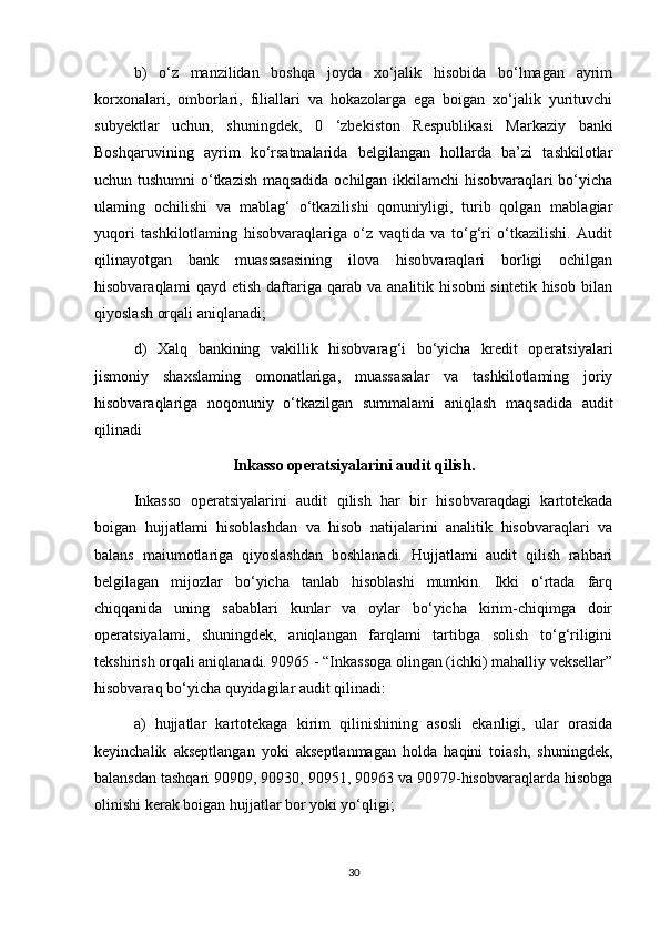 b)   o‘z   manzilidan   boshqa   joyda   xo‘jalik   hisobida   bo‘lmagan   ayrim
korxonalari,   omborlari,   filiallari   va   hokazolarga   ega   boigan   xo‘jalik   yurituvchi
subyektlar   uchun,   shuningdek,   0   ‘zbekiston   Respublikasi   Markaziy   banki
Boshqaruvining   ayrim   ko‘rsatmalarida   belgilangan   hollarda   ba’zi   tashkilotlar
uchun tushumni o‘tkazish maqsadida ochilgan ikkilamchi hisobvaraqlari bo‘yicha
ulaming   ochilishi   va   mablag‘   o‘tkazilishi   qonuniyligi,   turib   qolgan   mablagiar
yuqori   tashkilotlaming   hisobvaraqlariga   o‘z   vaqtida   va   to‘g‘ri   o‘tkazilishi.   Audit
qilinayotgan   bank   muassasasining   ilova   hisobvaraqlari   borligi   ochilgan
hisobvaraqlami   qayd  etish   daftariga  qarab   va  analitik   hisobni   sintetik  hisob   bilan
qiyoslash orqali aniqlanadi; 
d)   Xalq   bankining   vakillik   hisobvarag‘i   bo‘yicha   kredit   operatsiyalari
jismoniy   shaxslaming   omonatlariga,   muassasalar   va   tashkilotlaming   joriy
hisobvaraqlariga   noqonuniy   o‘tkazilgan   summalami   aniqlash   maqsadida   audit
qilinadi
Inkasso operatsiyalarini audit qilish.
Inkasso   operatsiyalarini   audit   qilish   har   bir   hisobvaraqdagi   kartotekada
boigan   hujjatlami   hisoblashdan   va   hisob   natijalarini   analitik   hisobvaraqlari   va
balans   maiumotlariga   qiyoslashdan   boshlanadi.   Hujjatlami   audit   qilish   rahbari
belgilagan   mijozlar   bo‘yicha   tanlab   hisoblashi   mumkin.   Ikki   o‘rtada   farq
chiqqanida   uning   sabablari   kunlar   va   oylar   bo‘yicha   kirim-chiqimga   doir
operatsiyalami,   shuningdek,   aniqlangan   farqlami   tartibga   solish   to‘g‘riligini
tekshirish orqali aniqlanadi. 90965 - “Inkassoga olingan (ichki) mahalliy veksellar”
hisobvaraq bo‘yicha quyidagilar audit qilinadi: 
a)   hujjatlar   kartotekaga   kirim   qilinishining   asosli   ekanligi,   ular   orasida
keyinchalik   akseptlangan   yoki   akseptlanmagan   holda   haqini   toiash,   shuningdek,
balansdan tashqari 90909, 90930, 90951, 90963 va 90979-hisobvaraqlarda hisobga
olinishi kerak boigan hujjatlar bor yoki yo‘qligi; 
30 