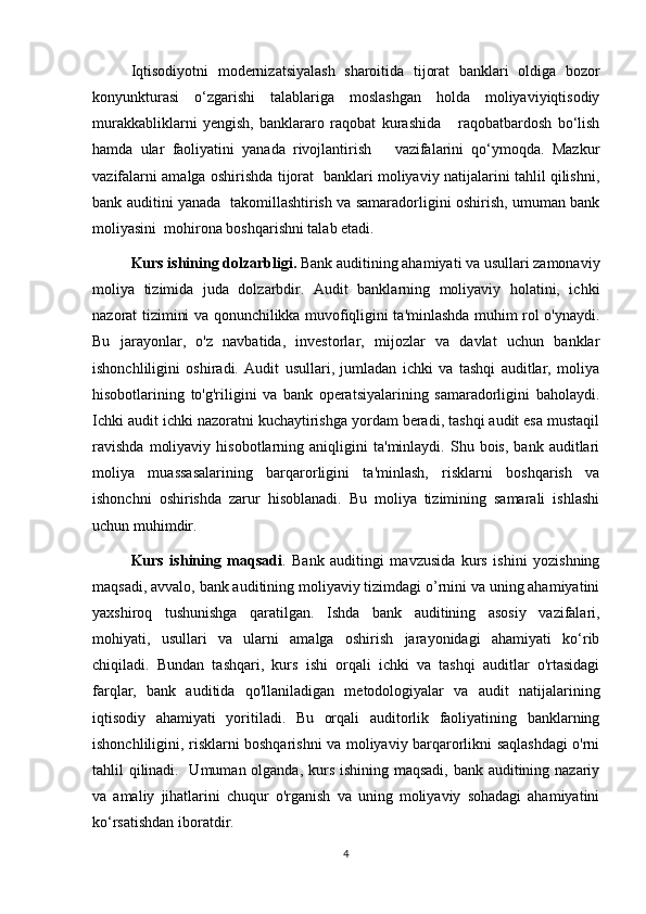 Iqtisodiyotni   modernizatsiyalash   sharoitida   tijorat   banklari   oldiga   bozor
konyunkturasi   o‘zgarishi   talablariga   moslashgan   holda   moliyaviyiqtisodiy
murakkabliklarni   yengish,   banklararo   raqobat   kurashida       raqobatbardosh   bo‘lish
hamda   ular   faoliyatini   yanada   rivojlantirish       vazifalarini   qo‘ymoqda.   Mazkur
vazifalarni amalga oshirishda tijorat   banklari moliyaviy natijalarini tahlil qilishni,
bank auditini yanada   takomillashtirish va samaradorligini oshirish, umuman bank
moliyasini  mohirona boshqarishni talab etadi.
Kurs ishining dolzarbligi.  Bank auditining ahamiyati va usullari zamonaviy
moliya   tizimida   juda   dolzarbdir.   Audit   banklarning   moliyaviy   holatini,   ichki
nazorat tizimini va qonunchilikka muvofiqligini ta'minlashda muhim rol o'ynaydi.
Bu   jarayonlar,   o'z   navbatida,   investorlar,   mijozlar   va   davlat   uchun   banklar
ishonchliligini   oshiradi.   Audit   usullari,   jumladan   ichki   va   tashqi   auditlar,   moliya
hisobotlarining   to'g'riligini   va   bank   operatsiyalarining   samaradorligini   baholaydi.
Ichki audit ichki nazoratni kuchaytirishga yordam beradi, tashqi audit esa mustaqil
ravishda   moliyaviy   hisobotlarning  aniqligini   ta'minlaydi.  Shu   bois,   bank  auditlari
moliya   muassasalarining   barqarorligini   ta'minlash,   risklarni   boshqarish   va
ishonchni   oshirishda   zarur   hisoblanadi.   Bu   moliya   tizimining   samarali   ishlashi
uchun muhimdir.
Kurs   ishining   maqsadi .   Bank   auditingi   mavzusida   kurs   ishini   yozishning
maqsadi, avvalo, bank auditining moliyaviy tizimdagi o’rnini va uning ahamiyatini
yaxshiroq   tushunishga   qaratilgan.   Ishda   bank   auditining   asosiy   vazifalari,
mohiyati,   usullari   va   ularni   amalga   oshirish   jarayonidagi   ahamiyati   ko‘rib
chiqiladi.   Bundan   tashqari,   kurs   ishi   orqali   ichki   va   tashqi   auditlar   o'rtasidagi
farqlar,   bank   auditida   qo'llaniladigan   metodologiyalar   va   audit   natijalarining
iqtisodiy   ahamiyati   yoritiladi.   Bu   orqali   auditorlik   faoliyatining   banklarning
ishonchliligini, risklarni boshqarishni va moliyaviy barqarorlikni saqlashdagi o'rni
tahlil qilinadi.   Umuman olganda, kurs ishining maqsadi, bank auditining nazariy
va   amaliy   jihatlarini   chuqur   o'rganish   va   uning   moliyaviy   sohadagi   ahamiyatini
ko‘rsatishdan iboratdir.
4