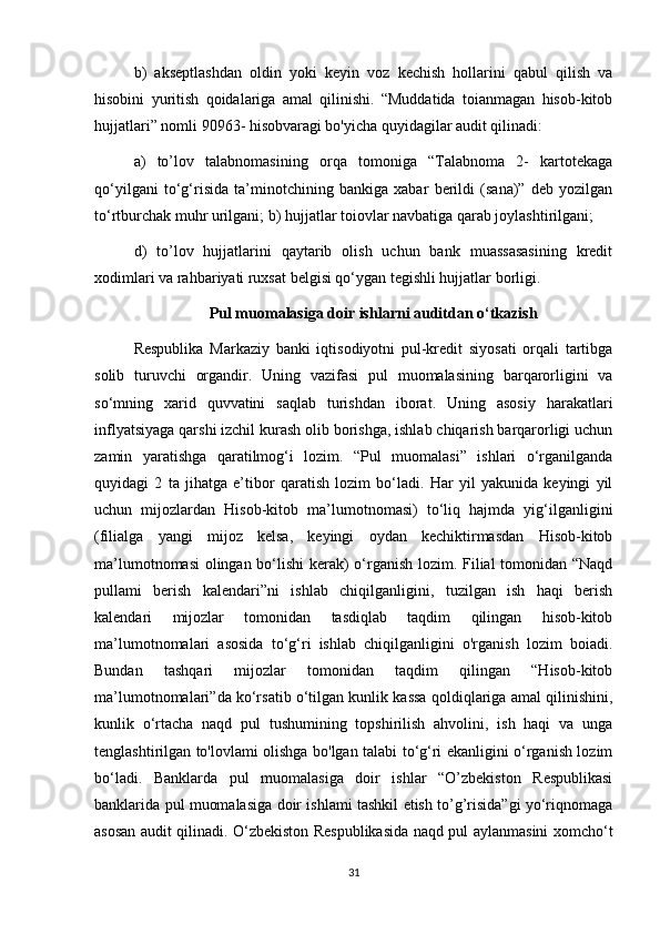 b)   akseptlashdan   oldin   yoki   keyin   voz   kechish   hollarini   qabul   qilish   va
hisobini   yuritish   qoidalariga   amal   qilinishi.   “Muddatida   toianmagan   hisob-kitob
hujjatlari” nomli 90963- hisobvaragi bo'yicha quyidagilar audit qilinadi: 
a)   to’lov   talabnomasining   orqa   tomoniga   “Talabnoma   2-   kartotekaga
qo‘yilgani   to‘g‘risida   ta’minotchining   bankiga   xabar   berildi   (sana)”   deb   yozilgan
to‘rtburchak muhr urilgani; b) hujjatlar toiovlar navbatiga qarab joylashtirilgani; 
d)   to’lov   hujjatlarini   qaytarib   olish   uchun   bank   muassasasining   kredit
xodimlari va rahbariyati ruxsat belgisi qo‘ygan tegishli hujjatlar borligi.
Pul muomalasiga doir ishlarni auditdan o‘tkazish
Respublika   Markaziy   banki   iqtisodiyotni   pul-kredit   siyosati   orqali   tartibga
solib   turuvchi   organdir.   Uning   vazifasi   pul   muomalasining   barqarorligini   va
so‘mning   xarid   quvvatini   saqlab   turishdan   iborat.   Uning   asosiy   harakatlari
inflyatsiyaga qarshi izchil kurash olib borishga, ishlab chiqarish barqarorligi uchun
zamin   yaratishga   qaratilmog‘i   lozim.   “Pul   muomalasi”   ishlari   o‘rganilganda
quyidagi   2   ta   jihatga   e’tibor   qaratish   lozim   bo‘ladi.   Har   yil   yakunida   keyingi   yil
uchun   mijozlardan   Hisob-kitob   ma’lumotnomasi)   to‘liq   hajmda   yig‘ilganligini
(filialga   yangi   mijoz   kelsa,   keyingi   oydan   kechiktirmasdan   Hisob-kitob
ma’lumotnomasi  olingan bo‘lishi  kerak) o‘rganish lozim. Filial tomonidan “Naqd
pullami   berish   kalendari”ni   ishlab   chiqilganligini,   tuzilgan   ish   haqi   berish
kalendari   mijozlar   tomonidan   tasdiqlab   taqdim   qilingan   hisob-kitob
ma’lumotnomalari   asosida   to‘g‘ri   ishlab   chiqilganligini   o'rganish   lozim   boiadi.
Bundan   tashqari   mijozlar   tomonidan   taqdim   qilingan   “Hisob-kitob
ma’lumotnomalari”da ko‘rsatib o‘tilgan kunlik kassa qoldiqlariga amal qilinishini,
kunlik   o‘rtacha   naqd   pul   tushumining   topshirilish   ahvolini,   ish   haqi   va   unga
tenglashtirilgan to'lovlami olishga bo'lgan talabi to‘g‘ri ekanligini o‘rganish lozim
bo‘ladi.   Banklarda   pul   muomalasiga   doir   ishlar   “O’zbekiston   Respublikasi
banklarida pul muomalasiga doir ishlami tashkil etish to’g’risida”gi yo‘riqnomaga
asosan audit qilinadi. O‘zbekiston Respublikasida naqd pul aylanmasini xomcho‘t
31 