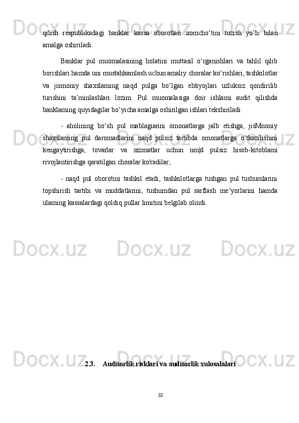 qilish   respublikadagi   banklar   kassa   oborotlari   xomcho‘tini   tuzish   yo’li   bilan
amalga oshiriladi.
Banklar   pul   muomalasining   holatini   muttasil   o‘rganishlari   va   tahlil   qilib
borishlari hamda uni mustahkamlash uchun amaliy choralar ko‘rishlari, tashkilotlar
va   jismoniy   shaxslaming   naqd   pulga   bo‘lgan   ehtiyojlari   uzluksiz   qondirilib
turishini   ta’minlashlari   lozim.   Pul   muomalasiga   doir   ishlami   audit   qilishda
banklaming quyidagilar bo‘yicha amalga oshirilgan ishlari tekshiriladi: 
-   aholining   bo‘sh   pul   mablagiarini   omonatlarga   jalb   etishga,   jisMnoniy
shaxslaming   pul   daromadlarini   naqd   pulsiz   tartibda   omonatlarga   o‘tkazilishini
kengaytirishga,   tovarlar   va   xizmatlar   uchun   nm|d   pulsiz   hisob-kitoblami
rivojlantirishga qaratilgan choralar ko'radilar; 
-   naqd   pul   oborotini   tashkil   etadi,   tashkilotlarga   tushgan   pul   tushumlarini
topshirish   tartibi   va   muddatlarini,   tushumdan   pul   sarflash   me’yorlarini   hamda
ulaming kassalardagi qoldiq pullar limitini belgilab olindi.
2.3.    Auditorlik risklari va auditorlik xulosalalari
32 