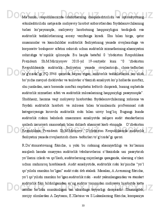 Ma’lumki,   respublikamizda   islohotlarning   chuqurlashtirilishi   va   iqtisodiyotning
erkinlashtirilishi  natijasida moliyaviy hisobot axborotlaridan foydalanuvchilaming
turlari   ko‘paymoqda,   moliyaviy   hisobotning   haqqoniyligini   tasdiqlash   esa
auditorlik   tashkilotlarining   asosiy   vazifasiga   kiradi.   Shu   bilan   birga,   qator
muammolar   va   kamchiliklar   auditorlik   faoliyatining   yanada   rivojlanishiga   va
korporativ boshqaruv sifatini oshirish uchun auditorlik xizmatlarining ahamiyatini
oshirishga   to‘sqinlik   qilmoqda.   Bu   haqda   batafsil   0   ‘zbekiston   Respublikasi
Prezidenti   Sh.M.Mirziyoyev   2018-yil   19-sentyabr   kuni   “0   ‘zbekiston
Respublikasida   auditorlik   faoliyatini   yanada   rivojlantirish   chora-tadbirlari
to‘g‘risida”gi   PQ-3946   qarorida   bayon   etgan:   auditorlik   tashkilotlarini   tan   olish
bo‘yicha mavjud cheklovlar va tanlovlar o‘tkazish amaliyoti ko‘p hollarda insofsiz,
shu jumladan, narx borasida insofsiz raqobatni keltirib chiqaradi, buning oqibatida
auditorlik xizmatlari sifati va auditorlik xulosalarining haqqoniyligi pasaymoqda”.
Shubhasiz,   hamma   vaqt   moliyaviy   hisobotdan   foydalanuvchilaming   xolisona   va
foydali   auditorlik   hisoboti   va   xulosasi   bilan   ta’minlanishi   professional   risk
kategoriyasiga   kiruvchi   auditorlik   riski   bilan   uzviy   bog‘liq.   Bugungi   kunda
auditorlik   riskini   baholash   muammosi   amaliyotda   xalqaro   audit   standartlarini
qoilash zaruriyati munosabati bilan dolzarb ahamiyat kasb etmoqda.   O‘zbekiston
Respublikasi   Prezidenti   Sh.M.Mirzieev   “O‘zbekiston   Respublikasida   auditorlik
faoliyatini yanada rivojlantirish chora- tadbirlari to‘g‘risida”gi qarori. 
R.Do‘stmuratovning   fikricha,   u   yoki   bu   riskning   ahamiyatliligi   va   ko‘lamini
aniqlash   hamda   muayyan   auditorlik   tekshiruvlarini   o‘tkazishda   uni   pasaytirish
yo‘llarini izlash va qo‘llash, auditorlarning mijozlariga qaraganda, ularning o‘zlari
uchun   muhimroq   hisoblanadi.   Audit   amaliyotida,   auditorlik   riski   ko‘pincha   “yo‘l
qo‘yilishi mumkin bo‘lgan” audit riski deb ataladi. Masalan, A.Arensning fikricha,
yo‘l qo‘yilishi mumkin bo‘lgan auditorlik riski - audit yakunlanganidan va standart
auditorlik fikri bildirilganidan so‘ng auditor tomonidan moliyaviy hisobotda katta
xatolar   bo‘lishi   mumkinligini   tan   olinishiga   tayyorligi   darajasidir.   Shuningdek,
xorijiy  olimlardan  A.Zaytsanu,  E.Xlatsius   va  S.Lukanlaming  fikricha,  kompaniya
33
