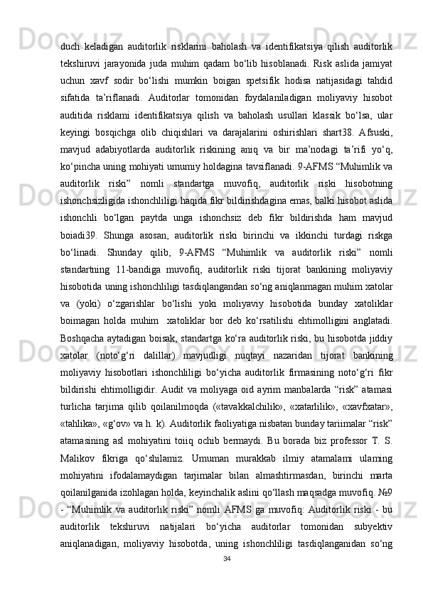 duch   keladigan   auditorlik   risklarini   baholash   va   identifikatsiya   qilish   auditorlik
tekshiruvi   jarayonida   juda   muhim   qadam   bo‘lib   hisoblanadi.   Risk   aslida   jamiyat
uchun   xavf   sodir   bo‘lishi   mumkin   boigan   spetsifik   hodisa   natijasidagi   tahdid
sifatida   ta’riflanadi.   Auditorlar   tomonidan   foydalaniladigan   moliyaviy   hisobot
auditida   risklami   identifikatsiya   qilish   va   baholash   usullari   klassik   bo‘lsa,   ular
keyingi   bosqichga   olib   chiqishlari   va   darajalarini   oshirishlari   shart38.   Afsuski,
mavjud   adabiyotlarda   auditorlik   riskining   aniq   va   bir   ma’nodagi   ta’rifi   yo‘q,
ko‘pincha uning mohiyati umumiy holdagina tavsiflanadi. 9-AFMS “Muhimlik va
auditorlik   riski”   nomli   standartga   muvofiq,   auditorlik   riski   hisobotning
ishonchsizligida ishonchliligi haqida fikr bildirishdagina emas, balki hisobot aslida
ishonchli   bo‘lgan   paytda   unga   ishonchsiz   deb   fikr   bildirishda   ham   mavjud
boiadi39.   Shunga   asosan,   auditorlik   riski   birinchi   va   ikkinchi   turdagi   riskga
bo‘linadi.   Shunday   qilib,   9-AFMS   “Muhimlik   va   auditorlik   riski”   nomli
standartning   11-bandiga   muvofiq,   auditorlik   riski   tijorat   bankining   moliyaviy
hisobotida uning ishonchliligi tasdiqlangandan so‘ng aniqlanmagan muhim xatolar
va   (yoki)   o‘zgarishlar   bo‘lishi   yoki   moliyaviy   hisobotida   bunday   xatoliklar
boimagan   holda   muhim     xatoliklar   bor   deb   ko‘rsatilishi   ehtimolligini   anglatadi.
Boshqacha aytadigan boisak, standartga ko‘ra auditorlik riski, bu hisobotda jiddiy
xatolar   (noto‘g‘ri   dalillar)   mavjudligi   nuqtayi   nazaridan   tijorat   bankining
moliyaviy   hisobotlari   ishonchliligi   bo‘yicha   auditorlik   firmasining   noto‘g‘ri   fikr
bildirishi   ehtimolligidir.   Audit   va   moliyaga   oid   ayrim   manbalarda   “risk”   atamasi
turlicha   tarjima   qilib   qoilanilmoqda   («tavakkalchilik»,   «xatarlilik»,   «xavfxatar»,
«tahlika», «g‘ov» va h. k). Auditorlik faoliyatiga nisbatan bunday tariimalar “risk”
atamasining   asl   mohiyatini   toiiq   ochib   bermaydi.   Bu   borada   biz   professor   T.   S.
Malikov   fikriga   qo‘shilamiz.   Umuman   murakkab   ilmiy   atamalami   ulaming
mohiyatini   ifodalamaydigan   tarjimalar   bilan   almashtirmasdan,   birinchi   marta
qoilanilganida izohlagan holda, keyinchalik aslini qo‘llash maqsadga muvofiq. №9
-   “Muhimlik   va   auditorlik   riski”   nomli   AFMS   ga   muvofiq:   Auditorlik   riski   -   bu
auditorlik   tekshiruvi   natijalari   bo‘yicha   auditorlar   tomonidan   subyektiv
aniqlanadigan,   moliyaviy   hisobotda,   uning   ishonchliligi   tasdiqlanganidan   so‘ng
34 