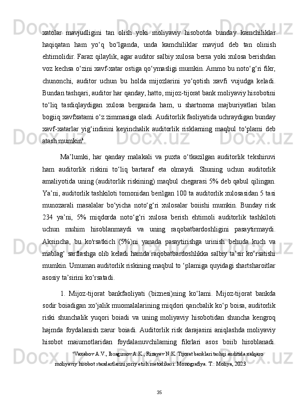 xatolar   mavjudligini   tan   olish   yoki   moliyaviy   hisobotda   bunday   kamchiliklar
haqiqatan   ham   yo‘q   bo‘lganda,   unda   kamchiliklar   mavjud   deb   tan   olinish
ehtimolidir. Faraz qilaylik, agar auditor salbiy xulosa bersa yoki xulosa berishdan
voz kechsa o‘zini xavf-xatar ostiga qo‘ymasligi mumkin. Ammo bu noto‘g‘ri fikr,
chunonchi,   auditor   uchun   bu   holda   mijozlarini   yo‘qotish   xavfi   vujudga   keladi.
Bundan tashqari, auditor har qanday, hatto, mijoz-tijorat bank moliyaviy hisobotini
to‘liq   tasdiqlaydigan   xulosa   berganida   ham,   u   shartnoma   majburiyatlari   bilan
bogiiq xavfxatami o‘z zimmasiga oladi. Auditorlik faoliyatida uchraydigan bunday
xavf-xatarlar   yig‘indisini   keyinchalik   auditorlik   risklarning   maqbul   to‘plami   deb
atash mumkin 4
. 
Ma’lumki,   har   qanday   malakali   va   puxta   o‘tkazilgan   auditorlik   tekshiruvi
ham   auditorlik   riskini   to‘liq   bartaraf   eta   olmaydi.   Shuning   uchun   auditorlik
amaliyotida uning (auditorlik riskining) maqbul chegarasi 5% deb qabul qilingan.
Ya’ni, auditorlik tashkiloti tomonidan berilgan 100 ta auditorlik xulosasidan 5 tasi
munozarali   masalalar   bo‘yicha   noto‘g‘ri   xulosalar   boiishi   mumkin.   Bunday   risk
234   ya’ni,   5%   miqdorda   noto‘g‘ri   xulosa   berish   ehtimoli   auditorlik   tashkiloti
uchun   muhim   hisoblanmaydi   va   uning   raqobatbardoshligini   pasaytirmaydi.
Aksincha,   bu   ko'rsatkich   (5%)ni   yanada   pasaytirishga   urinish   behuda   kuch   va
mablag‘ sarflashga olib keladi hamda raqobatbardoshlikka salbiy ta’sir ko‘rsatishi
mumkin. Umuman auditorlik riskining maqbul to ‘plamiga quyidagi shartsharoitlar
asosiy ta’sirini ko‘rsatadi. 
1.   Mijoz-tijorat   bankfaoliyati   (biznesi)ning   ko‘lami.   Mijoz-tijorat   bankda
sodir boiadigan xo‘jalik muomalalarining miqdori qancbalik ko‘p boisa, auditorlik
riski   shunchalik   yuqori   boiadi   va   uning   moliyaviy   hisobotidan   shuncha   kengroq
hajmda   foydalanish   zarur   boiadi.   Auditorlik   risk   darajasini   aniqlashda   moliyaviy
hisobot   maiumotlaridan   foydalanuvchilaming   fikrlari   asos   boiib   hisoblanadi.
4
Vaxabov A.V., Ibragimov A.K., Rizayev N.K. Tijorat banklari tashqi auditida xalqaro 
moliyaviy hisobot standartlarini joriy etish metodikasi: Monografiya.  Т .: Moliya, 2023
35 