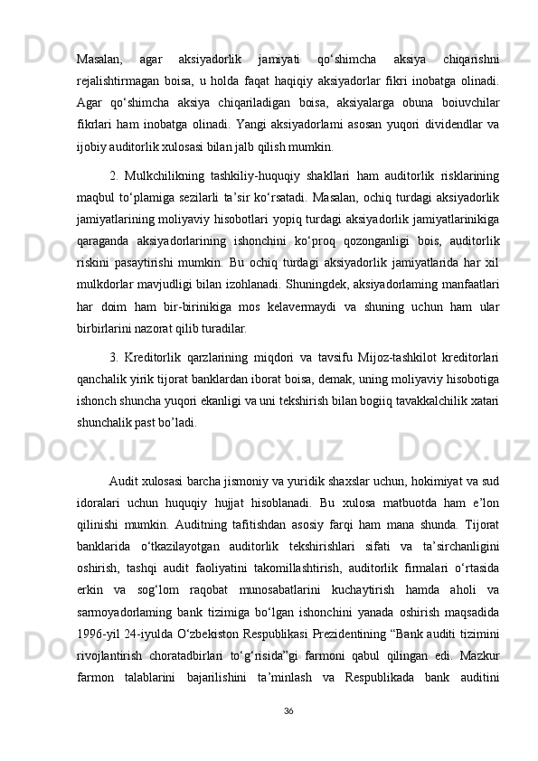 Masalan,   agar   aksiyadorlik   jamiyati   qo‘shimcha   aksiya   chiqarishni
rejalishtirmagan   boisa,   u   holda   faqat   haqiqiy   aksiyadorlar   fikri   inobatga   olinadi.
Agar   qo‘shimcha   aksiya   chiqariladigan   boisa,   aksiyalarga   obuna   boiuvchilar
fikrlari   ham   inobatga   olinadi.   Yangi   aksiyadorlami   asosan   yuqori   dividendlar   va
ijobiy auditorlik xulosasi bilan jalb qilish mumkin. 
2.   Mulkchilikning   tashkiliy-huquqiy   shakllari   ham   auditorlik   risklarining
maqbul   to‘plamiga   sezilarli   ta’sir   ko‘rsatadi.   Masalan,   ochiq   turdagi   aksiyadorlik
jamiyatlarining moliyaviy hisobotlari  yopiq turdagi  aksiyadorlik jamiyatlarinikiga
qaraganda   aksiyadorlarining   ishonchini   ko‘proq   qozonganligi   bois,   auditorlik
riskini   pasaytirishi   mumkin.   Bu   ochiq   turdagi   aksiyadorlik   jamiyatlarida   har   xil
mulkdorlar mavjudligi bilan izohlanadi. Shuningdek, aksiyadorlaming manfaatlari
har   doim   ham   bir-birinikiga   mos   kelavermaydi   va   shuning   uchun   ham   ular
birbirlarini nazorat qilib turadilar. 
3.   Kreditorlik   qarzlarining   miqdori   va   tavsifu   Mijoz-tashkilot   kreditorlari
qanchalik yirik tijorat banklardan iborat boisa, demak, uning moliyaviy hisobotiga
ishonch shuncha yuqori ekanligi va uni tekshirish bilan bogiiq tavakkalchilik xatari
shunchalik past bo’ladi.
Audit xulosasi barcha jismoniy va yuridik shaxslar uchun, hokimiyat va sud
idoralari   uchun   huquqiy   hujjat   hisoblanadi.   Bu   xulosa   matbuotda   ham   e’lon
qilinishi   mumkin.   Auditning   tafitishdan   asosiy   farqi   ham   mana   shunda.   Tijorat
banklarida   o‘tkazilayotgan   auditorlik   tekshirishlari   sifati   va   ta’sirchanligini
oshirish,   tashqi   audit   faoliyatini   takomillashtirish,   auditorlik   firmalari   o‘rtasida
erkin   va   sog‘lom   raqobat   munosabatlarini   kuchaytirish   hamda   aholi   va
sarmoyadorlaming   bank   tizimiga   bo‘lgan   ishonchini   yanada   oshirish   maqsadida
1996-yil 24-iyulda O‘zbekiston Respublikasi  Prezidentining “Bank auditi tizimini
rivojlantirish   choratadbirlari   to‘g‘risida”gi   farmoni   qabul   qilingan   edi.   Mazkur
farmon   talablarini   bajarilishini   ta’minlash   va   Respublikada   bank   auditini
36 