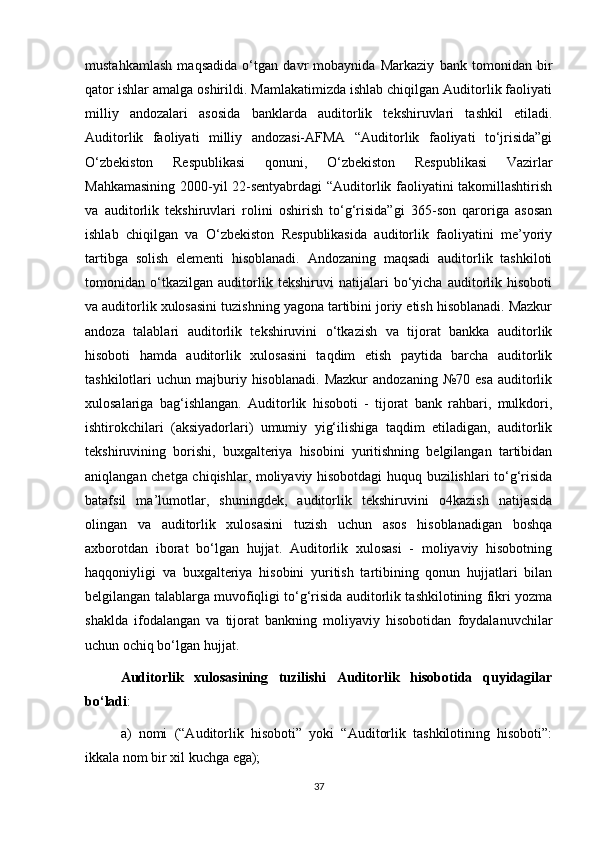 mustahkamlash   maqsadida   o‘tgan   davr   mobaynida   Markaziy   bank   tomonidan   bir
qator ishlar amalga oshirildi. Mamlakatimizda ishlab chiqilgan Auditorlik faoliyati
milliy   andozalari   asosida   banklarda   auditorlik   tekshiruvlari   tashkil   etiladi.
Auditorlik   faoliyati   milliy   andozasi-AFMA   “Auditorlik   faoliyati   to‘jrisida”gi
O‘zbekiston   Respublikasi   qonuni,   O‘zbekiston   Respublikasi   Vazirlar
Mahkamasining 2000-yil 22-sentyabrdagi “Auditorlik faoliyatini takomillashtirish
va   auditorlik   tekshiruvlari   rolini   oshirish   to‘g‘risida”gi   365-son   qaroriga   asosan
ishlab   chiqilgan   va   O‘zbekiston   Respublikasida   auditorlik   faoliyatini   me’yoriy
tartibga   solish   elementi   hisoblanadi.   Andozaning   maqsadi   auditorlik   tashkiloti
tomonidan   o‘tkazilgan   auditorlik   tekshiruvi   natijalari   bo‘yicha   auditorlik   hisoboti
va auditorlik xulosasini tuzishning yagona tartibini joriy etish hisoblanadi. Mazkur
andoza   talablari   auditorlik   tekshiruvini   o‘tkazish   va   tijorat   bankka   auditorlik
hisoboti   hamda   auditorlik   xulosasini   taqdim   etish   paytida   barcha   auditorlik
tashkilotlari   uchun  majburiy  hisoblanadi.   Mazkur  andozaning   №70  esa  auditorlik
xulosalariga   bag‘ishlangan.   Auditorlik   hisoboti   -   tijorat   bank   rahbari,   mulkdori,
ishtirokchilari   (aksiyadorlari)   umumiy   yig‘ilishiga   taqdim   etiladigan,   auditorlik
tekshiruvining   borishi,   buxgalteriya   hisobini   yuritishning   belgilangan   tartibidan
aniqlangan chetga chiqishlar, moliyaviy hisobotdagi huquq buzilishlari to‘g‘risida
batafsil   ma’lumotlar,   shuningdek,   auditorlik   tekshiruvini   o4kazish   natijasida
olingan   va   auditorlik   xulosasini   tuzish   uchun   asos   hisoblanadigan   boshqa
axborotdan   iborat   bo‘lgan   hujjat.   Auditorlik   xulosasi   -   moliyaviy   hisobotning
haqqoniyligi   va   buxgalteriya   hisobini   yuritish   tartibining   qonun   hujjatlari   bilan
belgilangan talablarga muvofiqligi to‘g‘risida auditorlik tashkilotining fikri yozma
shaklda   ifodalangan   va   tijorat   bankning   moliyaviy   hisobotidan   foydalanuvchilar
uchun ochiq bo‘lgan hujjat. 
Auditorlik   xulosasining   tuzilishi   Auditorlik   hisobotida   quyidagilar
bo‘ladi : 
a)   nomi   (“Auditorlik   hisoboti”   yoki   “Auditorlik   tashkilotining   hisoboti”:
ikkala nom bir xil kuchga ega); 
37 