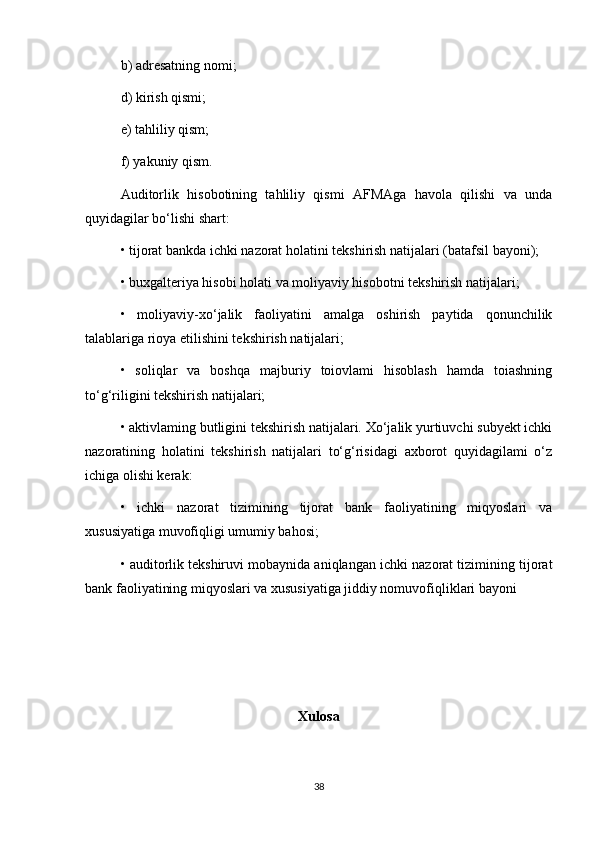 b) adresatning nomi; 
d) kirish qismi; 
e) tahliliy qism; 
f) yakuniy qism. 
Auditorlik   hisobotining   tahliliy   qismi   AFMAga   havola   qilishi   va   unda
quyidagilar bo‘lishi shart: 
• tijorat bankda ichki nazorat holatini tekshirish natijalari (batafsil bayoni); 
• buxgalteriya hisobi holati va moliyaviy hisobotni tekshirish natijalari; 
•   moliyaviy-xo‘jalik   faoliyatini   amalga   oshirish   paytida   qonunchilik
talablariga rioya etilishini tekshirish natijalari; 
•   soliqlar   va   boshqa   majburiy   toiovlami   hisoblash   hamda   toiashning
to‘g‘riligini tekshirish natijalari; 
• aktivlaming butligini tekshirish natijalari. Xo‘jalik yurtiuvchi subyekt ichki
nazoratining   holatini   tekshirish   natijalari   to‘g‘risidagi   axborot   quyidagilami   o‘z
ichiga olishi kerak: 
•   ichki   nazorat   tizimining   tijorat   bank   faoliyatining   miqyoslari   va
xususiyatiga muvofiqligi umumiy bahosi; 
• auditorlik tekshiruvi mobaynida aniqlangan ichki nazorat tizimining tijorat
bank faoliyatining miqyoslari va xususiyatiga jiddiy nomuvofiqliklari bayoni
Xulosa
38 