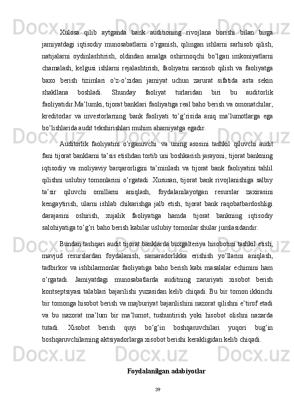 Xulosa   qilib   aytganda   bank   auditioning   rivojlana   borishi   bilan   birga
jamiyatdagi   iqtisodiy   munosabatlarni   o’rganish,   qilingan   ishlarni   sarhisob   qilish,
natijalarni   oydinlashtirish,   oldindan   amalga   oshirmoqchi   bo’lgan   imkoniyatlarni
chamalash,   kelgusi   ishlarni   rejalashtirish,   faoliyatni   sarxisob   qilish   va   faoliyatga
baxo   berish   tizimlari   o’z-o’zidan   jamiyat   uchun   zarurat   sifatida   asta   sekin
shakllana   boshladi.   Shunday   faoliyat   turlaridan   biri   bu   auditorlik
faoliyatidir.Ma’lumki, tijorat banklari faoliyatiga real baho berish va omonatchilar,
kreditorlar   va   investorlarning   bank   faoliyati   to’g’risida   aniq   ma’lumotlarga   ega
bo’lishlarida audit tekshirishlari muhim ahamiyatga egadir.
Auditorlik   faoliyatini   o’rganuvchi     va   uning   asosini   tashkil   qiluvchi   audit
fani tijorat banklarni ta’sis etishdan tortib uni boshkarish jarayoni, tijorat bankning
iqtisodiy   va   moliyaviy   barqarorligini   ta’minlash   va   tijorat   bank   faoliyatini   tahlil
qilishni   uslubiy   tomonlarini   o’rgatadi.   Xususan,   tijorat   bank   rivojlanishiga   salbiy
ta’sir   qiluvchi   omillarni   aniqlash,   foydalanilayotgan   resurslar   zaxirasini
kengaytirish,   ularni   ishlab   chikarishga   jalb   etish,   tijorat   bank   raqobatbardoshligi
darajasini   oshirish,   xujalik   faoliyatiga   hamda   tijorat   bankning   iqtisodiy
salohiyatiga to’g’ri baho berish kabilar uslubiy tomonlar shular jumlasidandir.
Bundan tashqari audit tijorat banklarda buxgalteriya hisobotini tashkil etish,
mavjud   resurslardan   foydalanish,   samaradorlikka   erishish   yo’llarini   aniqlash,
tadbirkor   va   ishbilarmonlar   faoliyatiga   baho   berish   kabi   masalalar   echimini   ham
o’rgatadi.   Jamiyatdagi   munosabatlarda   auditning   zaruriyati   xisobot   berish
kontseptsiyasi  talablari  bajarilishi  yuzasidan  kelib chiqadi. Bu  bir  tomon ikkinchi
bir tomonga hisobot berish va majburiyat bajarilishini nazorat qilishni e’tirof etadi
va   bu   nazorat   ma’lum   bir   ma’lumot,   tushuntirish   yoki   hisobot   olishni   nazarda
tutadi.   Xisobot   berish   quyi   bo’g’in   boshqaruvchilari   yuqori   bug’in
boshqaruvchilarning aktsiyadorlarga xisobot berishi kerakligidan kelib chiqadi.
Foydalanilgan adabiyotlar
39 