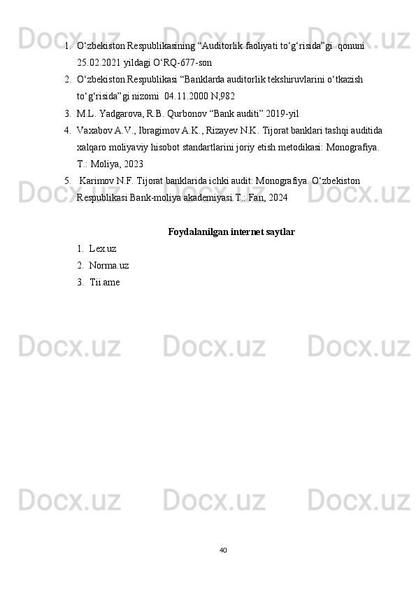 1. O‘zbekiston Respublikasining “Auditorlik faoliyati to‘g‘risida”gi  qonuni  
25.02.2021 yildagi O‘RQ-677-son
2. O‘zbekiston Respublikasi “Banklarda auditorlik tekshiruvlarini o‘tkazish 
to‘g‘risida”gi nizomi  04.11.2000 N;982
3. M.L. Yadgarova, R.B. Qurbonov “Bank auditi” 2019-yil
4. Vaxabov A.V., Ibragimov A.K., Rizayev N.K. Tijorat banklari tashqi auditida 
xalqaro moliyaviy hisobot standartlarini joriy etish metodikasi: Monografiya. 
Т.: Moliya, 2023
5.  Karimov N.F. Tijorat banklarida ichki audit: Monografiya. O‘zbekiston 
Respublikasi Bank-moliya akademiyasi.T.: Fan, 2024
Foydalanilgan internet saytlar
1. Lex.uz
2. Norma.uz
3. Tii.ame
40 