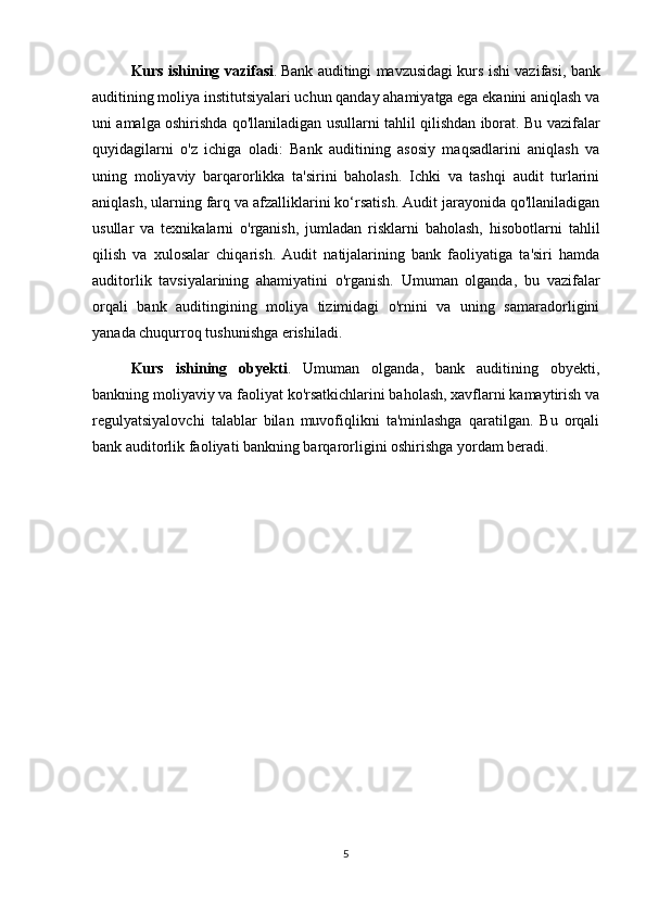 Kurs ishining vazifasi .   Bank auditingi mavzusidagi kurs ishi vazifasi, bank
auditining moliya institutsiyalari uchun qanday ahamiyatga ega ekanini aniqlash va
uni amalga oshirishda qo'llaniladigan usullarni tahlil qilishdan iborat. Bu vazifalar
quyidagilarni   o'z   ichiga   oladi:   Bank   auditining   asosiy   maqsadlarini   aniqlash   va
uning   moliyaviy   barqarorlikka   ta'sirini   baholash.   Ichki   va   tashqi   audit   turlarini
aniqlash, ularning farq va afzalliklarini ko‘rsatish. Audit jarayonida qo'llaniladigan
usullar   va   texnikalarni   o'rganish,   jumladan   risklarni   baholash,   hisobotlarni   tahlil
qilish   va   xulosalar   chiqarish.   Audit   natijalarining   bank   faoliyatiga   ta'siri   hamda
auditorlik   tavsiyalarining   ahamiyatini   o'rganish.   Umuman   olganda,   bu   vazifalar
orqali   bank   auditingining   moliya   tizimidagi   o'rnini   va   uning   samaradorligini
yanada chuqurroq tushunishga erishiladi.
Kurs   ishining   obyekti .   Umuman   olganda,   bank   auditining   obyekti,
bankning moliyaviy va faoliyat ko'rsatkichlarini baholash, xavflarni kamaytirish va
regulyatsiyalovchi   talablar   bilan   muvofiqlikni   ta'minlashga   qaratilgan.   Bu   orqali
bank auditorlik faoliyati bankning barqarorligini oshirishga yordam beradi.
5 