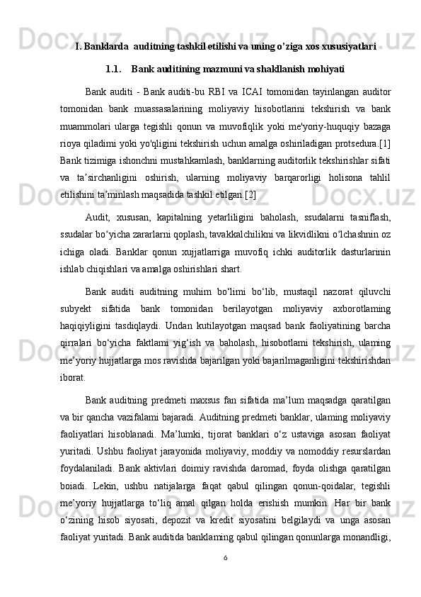 I. Banklarda  auditning tashkil etilishi va uning o’ziga xos xususiyatlari
1.1. Bank auditining mazmuni va shakllanish mohiyati
Bank   auditi   -   Bank   auditi-bu   RBI   va   ICAI   tomonidan   tayinlangan   auditor
tomonidan   bank   muassasalarining   moliyaviy   hisobotlarini   tekshirish   va   bank
muammolari   ularga   tegishli   qonun   va   muvofiqlik   yoki   me'yoriy-huquqiy   bazaga
rioya qiladimi yoki yo'qligini tekshirish uchun amalga oshiriladigan protsedura.[1]
Bank tizimiga ishonchni mustahkamlash, banklarning auditorlik tekshirishlar sifati
va   ta sirchanligini   oshirish,   ularning   moliyaviy   barqarorligi   holisona   tahlilʼ
etilishini ta minlash maqsadida tashkil etilgan.[2]	
ʼ
Audit,   xususan,   kapitalning   yetarliligini   baholash,   ssudalarni   tasniflash,
ssudalar bo yicha zararlarni qoplash, tavakkalchilikni va likvidlikni o lchashnin oz
ʻ ʻ
ichiga   oladi.   Banklar   qonun   xujjatlarriga   muvofiq   ichki   auditorlik   dasturlarinin
ishlab chiqishlari va amalga oshirishlari shart.
Bank   auditi   auditning   muhim   bo‘limi   bo‘lib,   mustaqil   nazorat   qiluvchi
subyekt   sifatida   bank   tomonidan   berilayotgan   moliyaviy   axborotlaming
haqiqiyligini   tasdiqlaydi.   Undan   kutilayotgan   maqsad   bank   faoliyatining   barcha
qirralari   bo‘yicha   faktlami   yig‘ish   va   baholash,   hisobotlami   tekshirish,   ulaming
me’yoriy hujjatlarga mos ravishda bajarilgan yoki bajarilmaganligini tekshirishdan
iborat. 
Bank   auditning   predmeti   maxsus   fan   sifatida   ma’lum   maqsadga   qaratilgan
va bir qancha vazifalami bajaradi. Auditning predmeti banklar, ulaming moliyaviy
faoliyatlari   hisoblanadi.   Ma’lumki,   tijorat   banklari   o‘z   ustaviga   asosan   faoliyat
yuritadi.   Ushbu   faoliyat   jarayonida   moliyaviy,   moddiy   va   nomoddiy   resurslardan
foydalaniladi.   Bank   aktivlari   doimiy   ravishda   daromad,   foyda   olishga   qaratilgan
boiadi.   Lekin,   ushbu   natijalarga   faqat   qabul   qilingan   qonun-qoidalar,   tegishli
me’yoriy   hujjatlarga   to‘liq   amal   qilgan   holda   erishish   mumkin.   Har   bir   bank
o‘zining   hisob   siyosati,   depozit   va   kredit   siyosatini   belgilaydi   va   unga   asosan
faoliyat yuritadi. Bank auditida banklaming qabul qilingan qonunlarga monandligi,
6 