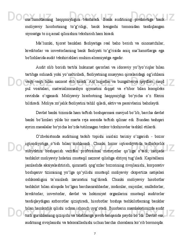 ma’lumotlaming   haqqoniyligini   tekshiradi.   Bank   auditining   predmetiga   bank
moliyaviy   hisobotining   to‘g‘riligi,   bank   kengashi   tomonidan   tasdiqlangan
siyosatga to iiq amal qilinishini tekshirish ham kiradi.
Ma’lumki,   tijorat   banklari   faoliyatiga   real   baho   berish   va   oinonatchilar,
kreditorlar   va   investorlaming   bank   faoliyati   to‘g‘risida   aniq   ma’lumotlarga   ega
bo'lishlarida audit tekshirishlari muhim almmiyatga egadir.
Audit   olib   borish   tartibi   hukumat   qarorlari   va   idoraviy   yo‘lyo‘riqlar   bilan
tartibga solinadi yoki yo‘naltiriladi, faoliyatning muayyan qirralaridagi og‘ishlami
vaqti-vaqti   bilan   nazorat   etib   turadi.   Asl   hujjatlar   va   buxgalteriya   qaydlari,   naqd
pul   vositalari,   materialxomashyo   qiymatini   diqqat   va   e’tibor   bilan   kompleks
ravishda   o‘rganadi.   Moliyaviy   hisobotning   haqqoniyligi   bo‘yicha   o‘z   fikrini
bildiradi. Moliya xo‘jalik faoliyatini tahlil qiladi, aktiv va passivlarini baholaydi.
Davlat banki tizimida ham taftish boshqarmasi mavjud bo‘lib, barcha davlat
banki   bo‘limlari   yilda   bir   marta   reja   asosida   taftish   qilinar   edi.   Bundan   tashqari
ayrim masalalar bo'yicha ko‘zda tutilmagan tezkor tckshiruvlar tashkil etilardi. 
O‘zbekistonda   auditning   tarkib   topishi   inislsiz   tarixiy   o‘zgarish   -   bozor
iqtisodiyotiga   o‘tish   bilan   izohlanadi.   Chunki   bozor   iqtisodiyotida   tadbirkorlik
subyektini   boshqarish   vazifasi   professional   menejerlar   qo‘liga   o‘tadi,   natijada
tashkilot moliyaviy holatini mustaqil nazorat qilishga ehtiyoj tug‘iladi. Kapitallami
jamlashda  aksiyalashtirish,   qimmatli   qog‘ozlar   bozorining  rivojlanishi,  korporativ
boshqaruv   tizimining   yo‘lga   qo‘yilishi   mustaqil   moliyaviy   ckspertiza   natijalari
oshkoraligini   ta’minlash   zaruratini   tug‘diradi.   Chunki   moliyaviy   hisobotlar
tashkilot bilan aloqada bo‘lgan barchanirahbarlar, xodimlar, mijozlar, mulkdorlar,
kreditorlar,   investorlar,   davlat   va   hokimiyat   organlarini   mustaqil   auditorlar
tasdiqlaydigan   axborotlar   qiziqtiradi,   hisobotlar   boshqa   tashkilotlaming   banklar
bilan hamkorlik qilishi uchun ishonch uyg‘otadi. Binobarin mamlakatimizda audit
turli guruhlaming qiziqishi va talablariga javob tariqasida paydo bo‘ldi. Davlat esa,
auditning rivojlanishi va takomillashishi uchun barcha choralami ko‘rib bormoqda.
7