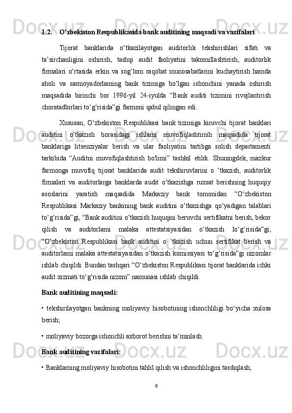 1.2. O’zbekiston Respublikasida bank auditining maqsadi va vazifalari
Tijorat   banklarida   o‘tkazilayotgan   auditorlik   tekshirishlari   sifati   va
ta’sirchanligini   oshirish,   tashqi   audit   faoliyatini   takomillashtirish,   auditorlik
firmalari   o‘rtasida   erkin   va   sog‘lom   raqobat   munosabatlarini   kuchaytirish   hamda
aholi   va   sarmoyadorlaming   bank   tizimiga   bo‘lgan   ishonchini   yanada   oshirish
maqsadida   birinchi   bor   1996-yil   24-iyulda   “Bank   auditi   tizimini   rivojlantirish
choratadbirlari to‘g‘risida”gi farmoni qabul qilingan edi.
Xususan,   O‘zbekiston   Respublikasi   bank   tizimiga   kiruvchi   tijorat   banklari
auditini   o‘tkazish   borasidagi   ishlami   muvofiqlashtirish   maqsadida   tijorat
banklariga   litsenziyalar   berish   va   ular   faoliyatini   tartibga   solish   departamenti
tarkibida   “Auditni   muvofiqlashtirish   bo'limi”   tashkil   etildi.   Shuningdek,   mazkur
farmonga   muvofiq   tijorat   banklarida   audit   tekshiruvlarini   o   ‘tkazish,   auditorlik
firmalari   va   auditorlarga   banklarda   audit   o‘tkazishga   ruxsat   berishning   huquqiy
asoslarini   yaratish   maqsadida   Markaziy   bank   tomonidan   “O‘zbekiston
Respublikasi   Markaziy   bankining   bank   auditini   o‘tkazishga   qo‘yadigan   talablari
to‘g‘risida”gi, “Bank auditini o‘tkazish huquqini beruvchi sertifikatni berish, bekor
qilish   va   auditorlami   malaka   attestatsiyasidan   o‘tkazish   lo‘g‘risida”gi,
“O‘zbekiston   Respublikasi   bank   auditini   o   ‘tkazish   uchun   sertifikat   berish   va
auditorlami malaka attestatsiyasidan o‘tkazish komissiyasi  to‘g‘risida”gi nizomlar
ishlab chiqildi. Bundan tashqari “O‘zbekiston Respublikasi tijorat banklarida ichki
audit xizmati to‘g‘risida nizom” namunasi ishlab chiqildi. 
Bank auditining maqsadi:
•   tekshirilayotgan   bankning   moliyaviy   hisobotining   ishonchliligi   bo‘yicha   xulosa
berish;
• moliyaviy bozorga ishonchli axborot berishni ta’minlash. 
Bank auditining vazifalari: 
• Banklaming moliyaviy hisobotini tahlil qilish va ishonchliligini tasdiqlash;
8 