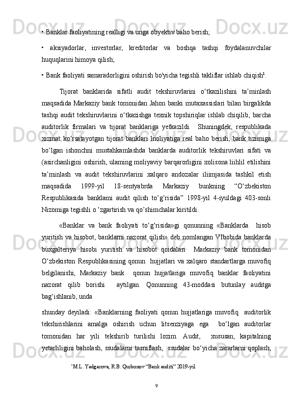 • Banklar faoliyatining realligi va unga obyektiv baho berish; 
•   aksiyadorlar,   investorlar,   kreditorlar   va   boshqa   tashqi   foydalanuvchilar
huquqlarini himoya qilish; 
• Bank faoliyati samaradorligini oshirish bo'yicha tegishli takliflar ishlab chiqish 1
.
Tijorat   banklarida   sifatli   audit   tekshiruvlarini   o‘tkazilishini   ta’minlash
maqsadida Markaziy bank tomonidan Jahon banki mutaxassislari  bilan birgalikda
tashqi   audit   tekshiruvlarini   o‘tkazishga   texnik   topshiriqlar   ishlab   chiqilib,   barcha
auditorlik   firmalari   va   tijorat   banklariga   yetkazildi.     Shuningdek,   respublikada
xizmat   ko‘rsatayotgan   tijorat   banklari   lnoliyatiga   real   baho   berish,   bank   tizimiga
bo‘lgan   ishonchni   mustahkamlashda   banklarda   auditorlik   tekshiruvlari   sifati   va
(asirchanligini oshirish, ulaming moliyaviy barqarorligini xolisona liihlil etilishini
ta’minlash   va   audit   tekshiruvlarini   xalqaro   andozalar   iliimjasida   tashkil   etish
maqsadida   1999-yil   18-sentyabrda   Markaziy   bunkning   “O‘zbekiston
Respublikasida   banklami   audit   qilish   to’g’risida”   1998-yil   4-iyuldagi   403-sonli
Nizomiga tegishli o ‘zgartirish va qo’shimchalar kiritildi.
«Banklar   va   bank   faoliyati   to‘g‘risida»gi   qonunning   «Banklarda     hisob
yuritish  va hisobot, banklarni  nazorat  qilish» deb nomlangan VIbobida banklarda
buxgalteriya   hisobi   yuritish   va   hisobot   qoidalari     Markaziy   bank   tomonidan
O‘zbekiston   Respublikasining   qonun     hujjatlari   va   xalqaro   standartlarga   muvofiq
belgilanishi,   Markaziy   bank     qonun   hujjatlariga   muvofiq   banklar   faoliyatini
nazorat   qilib   borishi     aytilgan.   Qonunning   43-moddasi   butunlay   auditga
bag‘ishlanib, unda  
shunday   deyiladi:   «Banklarning   faoliyati   qonun   hujjatlariga   muvofiq     auditorlik
tekshirishlarini   amalga   oshirish   uchun   litsenziyaga   ega     bo‘lgan   auditorlar
tomonidan   har   yili   tekshirib   turilishi   lozim.   Audit,     xususan,   kapitalning
yetarliligini   baholash,  ssudalarni  tasniflash,     ssudalar  bo‘yicha zararlarni  qoplash,
1
M.L. Yadgarova, R.B. Qurbonov “Bank auditi” 2019-yil
9 