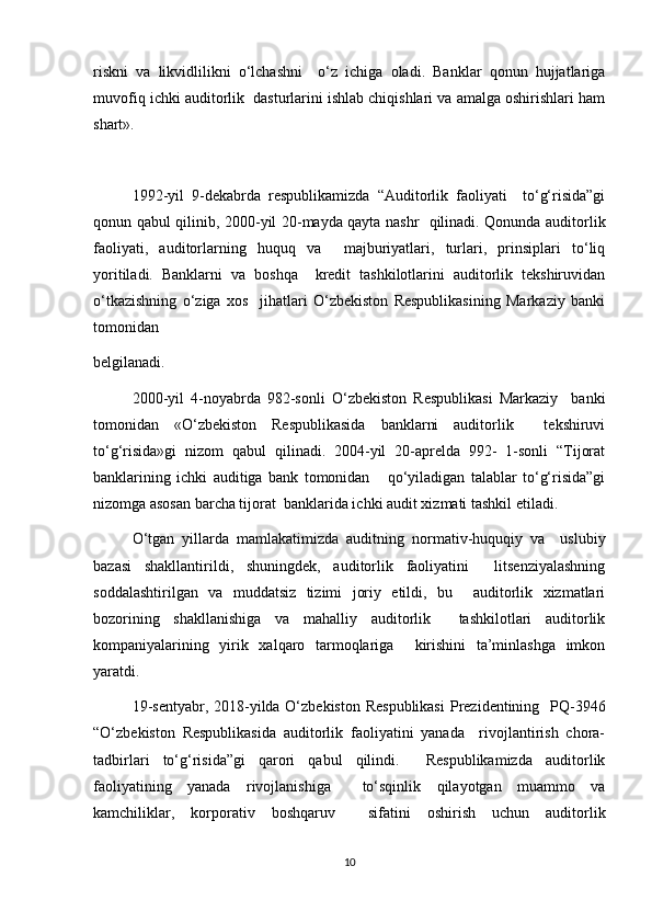 riskni   va   likvidlilikni   o‘lchashni     o‘z   ichiga   oladi.   Banklar   qonun   hujjatlariga
muvofiq ichki auditorlik  dasturlarini ishlab chiqishlari va amalga oshirishlari ham
shart».
1992-yil   9-dekabrda   respublikamizda   “Auditorlik   faoliyati     to‘g‘risida”gi
qonun qabul qilinib, 2000-yil 20-mayda qayta nashr   qilinadi. Qonunda auditorlik
faoliyati,   auditorlarning   huquq   va     majburiyatlari,   turlari,   prinsiplari   to‘liq
yoritiladi.   Banklarni   va   boshqa     kredit   tashkilotlarini   auditorlik   tekshiruvidan
o‘tkazishning   o‘ziga   xos     jihatlari   O‘zbekiston   Respublikasining   Markaziy   banki
tomonidan  
belgilanadi.  
2000-yil   4-noyabrda   982-sonli   O‘zbekiston   Respublikasi   Markaziy     banki
tomonidan   «O‘zbekiston   Respublikasida   banklarni   auditorlik     tekshiruvi
to‘g‘risida»gi   nizom   qabul   qilinadi.   2004-yil   20-aprelda   992-   1-sonli   “Tijorat
banklarining   ichki   auditiga   bank   tomonidan       qo‘yiladigan   talablar   to‘g‘risida”gi
nizomga asosan barcha tijorat  banklarida ichki audit xizmati tashkil etiladi.  
O‘tgan   yillarda   mamlakatimizda   auditning   normativ-huquqiy   va     uslubiy
bazasi   shakllantirildi,   shuningdek,   auditorlik   faoliyatini     litsenziyalashning
soddalashtirilgan   va   muddatsiz   tizimi   joriy   etildi,   bu     auditorlik   xizmatlari
bozorining   shakllanishiga   va   mahalliy   auditorlik     tashkilotlari   auditorlik
kompaniyalarining   yirik   xalqaro   tarmoqlariga     kirishini   ta’minlashga   imkon
yaratdi.  
19-sentyabr, 2018-yilda O‘zbekiston Respublikasi  Prezidentining   PQ-3946
“O‘zbekiston   Respublikasida   auditorlik   faoliyatini   yanada     rivojlantirish   chora-
tadbirlari   to‘g‘risida”gi   qarori   qabul   qilindi.     Respublikamizda   auditorlik
faoliyatining   yanada   rivojlanishiga     to‘sqinlik   qilayotgan   muammo   va
kamchiliklar,   korporativ   boshqaruv     sifatini   oshirish   uchun   auditorlik
10 