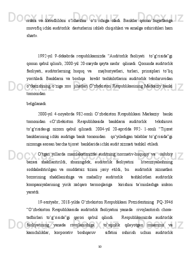 riskni   va   likvidlilikni   o‘lchashni     o‘z   ichiga   oladi.   Banklar   qonun   hujjatlariga
muvofiq ichki auditorlik  dasturlarini ishlab chiqishlari va amalga oshirishlari ham
shart».
1992-yil   9-dekabrda   respublikamizda   “Auditorlik   faoliyati     to‘g‘risida”gi
qonun qabul qilinib, 2000-yil 20-mayda qayta nashr   qilinadi. Qonunda auditorlik
faoliyati,   auditorlarning   huquq   va     majburiyatlari,   turlari,   prinsiplari   to‘liq
yoritiladi.   Banklarni   va   boshqa     kredit   tashkilotlarini   auditorlik   tekshiruvidan
o‘tkazishning   o‘ziga   xos     jihatlari   O‘zbekiston   Respublikasining   Markaziy   banki
tomonidan  
belgilanadi.  
2000-yil   4-noyabrda   982-sonli   O‘zbekiston   Respublikasi   Markaziy     banki
tomonidan   «O‘zbekiston   Respublikasida   banklarni   auditorlik     tekshiruvi
to‘g‘risida»gi   nizom   qabul   qilinadi.   2004-yil   20-aprelda   992-   1-sonli   “Tijorat
banklarining   ichki   auditiga   bank   tomonidan       qo‘yiladigan   talablar   to‘g‘risida”gi
nizomga asosan barcha tijorat  banklarida ichki audit xizmati tashkil etiladi.  
O‘tgan   yillarda   mamlakatimizda   auditning   normativ-huquqiy   va     uslubiy
bazasi   shakllantirildi,   shuningdek,   auditorlik   faoliyatini     litsenziyalashning
soddalashtirilgan   va   muddatsiz   tizimi   joriy   etildi,   bu     auditorlik   xizmatlari
bozorining   shakllanishiga   va   mahalliy   auditorlik     tashkilotlari   auditorlik
kompaniyalarining   yirik   xalqaro   tarmoqlariga     kirishini   ta’minlashga   imkon
yaratdi.  
19-sentyabr, 2018-yilda O‘zbekiston Respublikasi  Prezidentining   PQ-3946
“O‘zbekiston   Respublikasida   auditorlik   faoliyatini   yanada     rivojlantirish   chora-
tadbirlari   to‘g‘risida”gi   qarori   qabul   qilindi.     Respublikamizda   auditorlik
faoliyatining   yanada   rivojlanishiga     to‘sqinlik   qilayotgan   muammo   va
kamchiliklar,   korporativ   boshqaruv     sifatini   oshirish   uchun   auditorlik
10