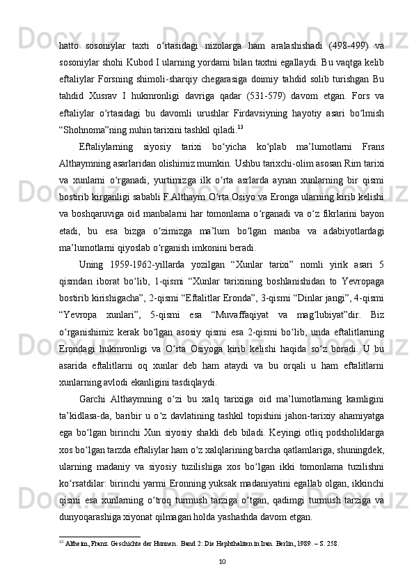 hatto   sosoniylar   taxti   o rtasidagi   nizolarga   ham   aralashishadi   (498-499)   vaʻ
sosoniylar shohi Kubod I ularning yordami bilan taxtni egallaydi. Bu vaqtga kelib
eftaliylar   Forsning   shimoli-sharqiy   chegarasiga   doimiy   tahdid   solib   turishgan   Bu
tahdid   Xusrav   I   hukmronligi   davriga   qadar   (531-579)   davom   etgan.   Fors   va
eftaliylar   o rtasidagi   bu   davomli   urushlar   Firdavsiyning   hayotiy   asari   bo lmish	
ʻ ʻ
“Shohnoma”ning nuhin tarixini tashkil qiladi. 13
Eftaliylarning   siyosiy   tarixi   bo yicha   ko plab   ma’lumotlarni   Frans	
ʻ ʻ
Althaymning asarlaridan olishimiz mumkin.  Ushbu tarixchi-olim asosan Rim tarixi
va   xunlarni   o rganadi,   yurtimizga   ilk   o rta   asrlarda   aynan   xunlarning   bir   qismi	
ʻ ʻ
bostirib kirganligi sababli F.Althaym O rta Osiyo va Eronga ularning kirib kelishi	
ʻ
va boshqaruviga oid manbalarni har tomonlama o rganadi  va o z fikrlarini  bayon	
ʻ ʻ
etadi,   bu   esa   bizga   o zimizga   ma’lum   bo lgan   manba   va   adabiyotlardagi	
ʻ ʻ
ma’lumotlarni qiyoslab o rganish imkonini beradi. 
ʻ
Uning   1959-1962-yillarda   yozilgan   “Xunlar   tarixi”   nomli   yirik   asari   5
qismdan   iborat   bo lib,   1-qismi   “Xunlar   tarixining   boshlanishidan   to   Yevropaga	
ʻ
bostirib kirishigacha”, 2-qismi “Eftalitlar Eronda”, 3-qismi “Dinlar jangi”, 4-qismi
“Yevropa   xunlari”,   5-qismi   esa   “Muvaffaqiyat   va   mag lubiyat”dir.   Biz	
ʻ
o rganishimiz   kerak   bo lgan   asosiy   qismi   esa   2-qismi   bo lib,   unda   eftalitlarning	
ʻ ʻ ʻ
Erondagi   hukmronligi   va   O rta   Osiyoga   kirib   kelishi   haqida   so z   boradi.   U   bu	
ʻ ʻ
asarida   eftalitlarni   oq   xunlar   deb   ham   ataydi   va   bu   orqali   u   ham   eftalitlarni
xunlarning avlodi ekanligini tasdiqlaydi. 
Garchi   Althaymning   o zi   bu   xalq   tarixiga   oid   ma’lumotlarning   kamligini
ʻ
ta’kidlasa-da,   baribir   u   o z   davlatining   tashkil   topishini   jahon-tarixiy   ahamiyatga	
ʻ
ega   bo lgan   birinchi   Xun   siyosiy   shakli   deb   biladi.   Keyingi   otliq   podsholiklarga	
ʻ
xos bo lgan tarzda eftaliylar ham o z xalqlarining barcha qatlamlariga, shuningdek,
ʻ ʻ
ularning   madaniy   va   siyosiy   tuzilishiga   xos   bo lgan   ikki   tomonlama   tuzilishni	
ʻ
ko rsatdilar: birinchi yarmi Eronning yuksak madaniyatini egallab olgan, ikkinchi	
ʻ
qismi   esa   xunlarning   o troq   turmush   tarziga   o tgan,   qadimgi   turmush   tarziga   va	
ʻ ʻ
dunyoqarashiga xiyonat qilmagan holda yashashda davom etgan. 
13
 Altheim, Franz. Geschichte der Hunnen.  Band 2: Die Hephthaliten in Iran. Berlin, 1989. – S. 258.
10 