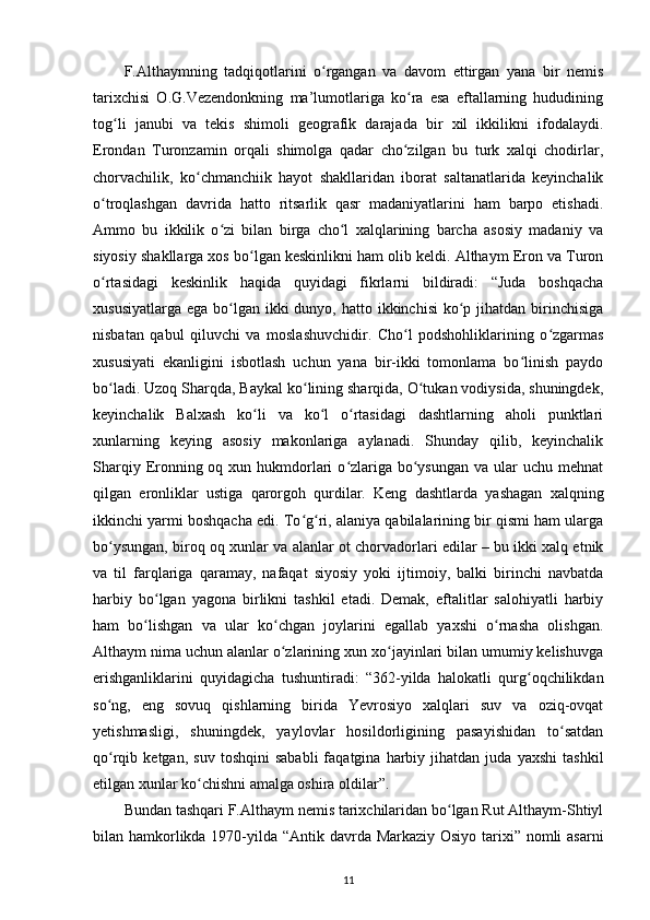 F.Althaymning   tadqiqotlarini   o rgangan   va   davom   ettirgan   yana   bir   nemisʻ
tarixchisi   O.G.Vezendonkning   ma’lumotlariga   ko ra   esa   eftallarning   hududining	
ʻ
tog li   janubi   va   tekis   shimoli   geografik   darajada   bir   xil   ikkilikni   ifodalaydi.	
ʻ
Erondan   Turonzamin   orqali   shimolga   qadar   cho zilgan   bu   turk   xalqi   chodirlar,	
ʻ
chorvachilik,   ko chmanchiik   hayot   shakllaridan   iborat   saltanatlarida   keyinchalik	
ʻ
o troqlashgan   davrida   hatto   ritsarlik   qasr   madaniyatlarini   ham   barpo   etishadi.	
ʻ
Ammo   bu   ikkilik   o zi   bilan   birga   cho l   xalqlarining   barcha   asosiy   madaniy   va	
ʻ ʻ
siyosiy shakllarga xos bo lgan keskinlikni ham olib keldi. Althaym Eron va Turon	
ʻ
o rtasidagi   keskinlik   haqida   quyidagi   fikrlarni   bildiradi:   “Juda   boshqacha	
ʻ
xususiyatlarga  ega bo lgan  ikki  dunyo, hatto ikkinchisi  ko p jihatdan birinchisiga	
ʻ ʻ
nisbatan   qabul   qiluvchi   va   moslashuvchidir.   Cho l   podshohliklarining   o zgarmas	
ʻ ʻ
xususiyati   ekanligini   isbotlash   uchun   yana   bir-ikki   tomonlama   bo linish   paydo	
ʻ
bo ladi. Uzoq Sharqda, Baykal ko lining sharqida, O tukan vodiysida, shuningdek,	
ʻ ʻ ʻ
keyinchalik   Balxash   ko li   va   ko l   o rtasidagi   dashtlarning   aholi   punktlari	
ʻ ʻ ʻ
xunlarning   keying   asosiy   makonlariga   aylanadi.   Shunday   qilib,   keyinchalik
Sharqiy Eronning oq xun hukmdorlari  o zlariga bo ysungan  va ular  uchu mehnat	
ʻ ʻ
qilgan   eronliklar   ustiga   qarorgoh   qurdilar.   Keng   dashtlarda   yashagan   xalqning
ikkinchi yarmi boshqacha edi. To g ri, alaniya qabilalarining bir qismi ham ularga	
ʻ ʻ
bo ysungan, biroq oq xunlar va alanlar ot chorvadorlari edilar – bu ikki xalq etnik	
ʻ
va   til   farqlariga   qaramay,   nafaqat   siyosiy   yoki   ijtimoiy,   balki   birinchi   navbatda
harbiy   bo lgan   yagona   birlikni   tashkil   etadi.   Demak,   eftalitlar   salohiyatli   harbiy	
ʻ
ham   bo lishgan   va   ular   ko chgan   joylarini   egallab   yaxshi   o rnasha   olishgan.
ʻ ʻ ʻ
Althaym nima uchun alanlar o zlarining xun xo jayinlari bilan umumiy kelishuvga	
ʻ ʻ
erishganliklarini   quyidagicha   tushuntiradi:   “362-yilda   halokatli   qurg oqchilikdan	
ʻ
so ng,   eng   sovuq   qishlarning   birida   Yevrosiyo   xalqlari   suv   va   oziq-ovqat	
ʻ
yetishmasligi,   shuningdek,   yaylovlar   hosildorligining   pasayishidan   to satdan	
ʻ
qo rqib  ketgan,   suv   toshqini   sababli   faqatgina  harbiy   jihatdan   juda   yaxshi   tashkil	
ʻ
etilgan xunlar ko chishni amalga oshira oldilar”.	
ʻ
Bundan tashqari F.Althaym nemis tarixchilaridan bo lgan Rut Althaym-Shtiyl	
ʻ
bilan hamkorlikda 1970-yilda “Antik davrda Markaziy Osiyo tarixi” nomli  asarni
11 