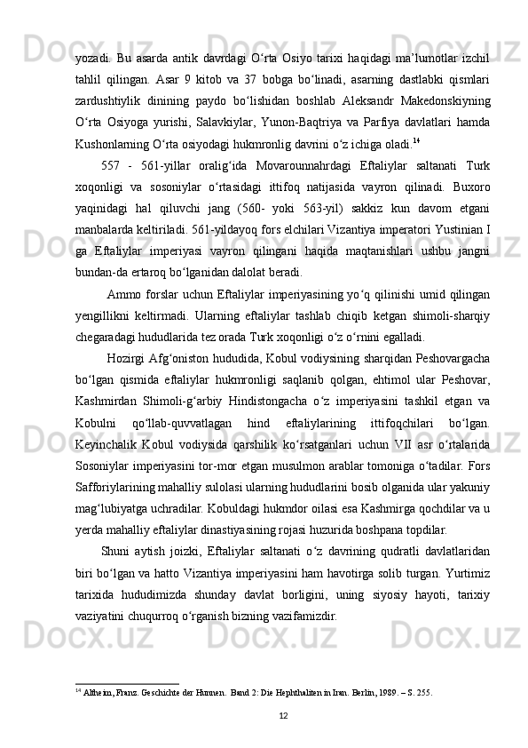 yozadi.   Bu   asarda   antik   davrdagi   O rta   Osiyo   tarixi   haqidagi   ma’lumotlar   izchilʻ
tahlil   qilingan.   Asar   9   kitob   va   37   bobga   bo linadi,   asarning   dastlabki   qismlari	
ʻ
zardushtiylik   dinining   paydo   bo lishidan   boshlab   Aleksandr   Makedonskiyning	
ʻ
O rta   Osiyoga   yurishi,   Salavkiylar,   Yunon-Baqtriya   va   Parfiya   davlatlari   hamda	
ʻ
Kushonlarning O rta osiyodagi hukmronlig davrini o z ichiga oladi.	
ʻ ʻ 14
557   -   561-yillar   oralig ida   Movarounnahrdagi   Eftaliylar   saltanati   Turk	
ʻ
xoqonligi   va   sosoniylar   o rtasidagi   ittifoq   natijasida   vayron   qilinadi.   Buxoro	
ʻ
yaqinidagi   hal   qiluvchi   jang   (560-   yoki   563-yil)   sakkiz   kun   davom   etgani
manbalarda keltiriladi. 561-yildayoq fors elchilari Vizantiya imperatori Yustinian I
ga   Eftaliylar   imperiyasi   vayron   qilingani   haqida   maqtanishlari   ushbu   jangni
bundan-da ertaroq bo lganidan dalolat beradi. 	
ʻ
Ammo forslar  uchun  Eftaliylar   imperiyasining  yo q qilinishi  umid qilingan	
ʻ
yengillikni   keltirmadi.   Ularning   eftaliylar   tashlab   chiqib   ketgan   shimoli-sharqiy
chegaradagi hududlarida tez orada Turk xoqonligi o z o rnini egalladi. 	
ʻ ʻ
Hozirgi Afg oniston hududida, Kobul vodiysining sharqidan Peshovargacha	
ʻ
bo lgan   qismida   eftaliylar   hukmronligi   saqlanib   qolgan,   ehtimol   ular   Peshovar,	
ʻ
Kashmirdan   Shimoli-g arbiy   Hindistongacha   o z   imperiyasini   tashkil   etgan   va	
ʻ ʻ
Kobulni   qo llab-quvvatlagan   hind   eftaliylarining   ittifoqchilari   bo lgan.	
ʻ ʻ
Keyinchalik   Kobul   vodiysida   qarshilik   ko rsatganlari   uchun   VII   asr   o rtalarida	
ʻ ʻ
Sosoniylar imperiyasini tor-mor etgan musulmon arablar tomoniga o tadilar. Fors	
ʻ
Safforiylarining mahalliy sulolasi ularning hududlarini bosib olganida ular yakuniy
mag lubiyatga uchradilar. Kobuldagi hukmdor oilasi esa Kashmirga qochdilar va u	
ʻ
yerda mahalliy eftaliylar dinastiyasining rojasi huzurida boshpana topdilar. 
Shuni   aytish   joizki,   Eftaliylar   saltanati   o z   davrining   qudratli   davlatlaridan	
ʻ
biri bo lgan va hatto Vizantiya imperiyasini ham havotirga solib turgan. Yurtimiz	
ʻ
tarixida   hududimizda   shunday   davlat   borligini,   uning   siyosiy   hayoti,   tarixiy
vaziyatini chuqurroq o rganish bizning vazifamizdir.	
ʻ
14
 Altheim, Franz. Geschichte der Hunnen.  Band 2: Die Hephthaliten in Iran. Berlin, 1989. – S. 255.
12 