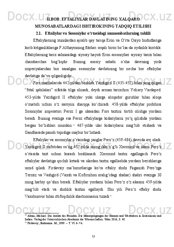 II.BOB. EFTALIYLAR DAVLATINING XALQARO
MUNOSABATLARDAGI ISHTIROKINING TADQIQ ETILISHI
2.1.   Eftaliylar va Sosoniylar o rtasidagi munosabatlarning tahliliʻ
Eftaliylarning xunnlardan ajralib qay tariqa Eron va O rta Osiyo hududlariga	
ʻ
kirib kelganliklariga F.Althaymning fikrlari orqali biroz bo lsa-da oydinlik kiritdik.
ʻ
Eftaliylarning tarix sahnasidagi siyosiy hayoti Eron sosoniylari siyosiy tarixi bilan
chambarchas   bog liqdir.   Buning   asosiy   sababi   o sha   davrning   yirik	
ʻ ʻ
imperiyalaridan   biri   sanalgan   sosoniylar   davlatining   bir   necha   bor   eftaliylar
davlatiga da’vo qilganligidir. 
Fors manbalarida 442-yildan boshlab Yazdigird II (435-457) bilan jang qilgan
“fetal   qabilalari”   sifatida   tilga   olinadi,   deydi   arman   tarixchisi   Yelisey   Vardaped.
453-yilda   Yazdigird   II   eftaliylar   yoki   ularga   aloqador   guruhlar   bilan   aloqa
o rnatish   uchun   o z   saroyini   sharqqa   ko chiradi.   458-yilda   eftaliylar   podshosi	
ʻ ʻ ʻ
Sosoniylar   imperatori   Peroz   I   ga   ukasidan   Fors   taxtini   tortib   olishga   yordam
beradi.   Buning   evaziga   esa   Peroz   eftaliylarga   kidariylarni   yo q   qilishda   yordam	
ʻ
bergan   bo lishlari   mumkin.	
ʻ 15
  467-yilda   ular   kidariylarni   mag lub   etishadi   va	ʻ
Gandharada panoh topishga majbur bo lishadi. 	
ʻ
Eftaliylar va sosoniylar o rtaisdagi janglar Pero z (459-484) davrida avj oladi.	
ʻ ʻ
Yazdigird II vafotidan so ng 457-yilda uning ikki o g li Xormuzd va ukasi Pero z	
ʻ ʻ ʻ ʻ
o rtasida   taxt   uchun   kurash   boshlanadi.   Xormuzd   taxtni   egallagach   Pero z	
ʻ ʻ
eftaliylar davlatiga qochib ketadi va ulardan taxtni egallashda yordam berishlariga
umid   qiladi.   Firdavsiy   ma’lumotlariga   ko ra   eftaliy   shohi   Faganish   Pero zga	
ʻ ʻ
Termiz  va Vashgird  (Vaxsh  va Kofirnihon oralig idagi   shahar)  shahri   evaziga  30	
ʻ
ming harbiy qo shin beradi. Eftaliylar yordami bilan Pero z o z akasini  459-yilda	
ʻ ʻ ʻ
mag lub   etadi   va   shohlik   taxtini   egallaydi.   Shu   yili   Pero z   eftaliy   shohi	
ʻ ʻ
Vaxshunvor bilan ittifoqchilik shartnomasini tuzadi 16
.
15
 Alram, Michael: Das Antlitz des Fremden. Die Münzeprägungen der Hunnen und Westtürken in Zentralasien und
Indien. Verlag der  sterreichischen Akademie der Wissenschaften. Wien 2016, S. 48.	
Ӧ
16
 Firdavsiy, Shohnoma. M ., 1989. –  T .  VI . 6-7- b .
13 