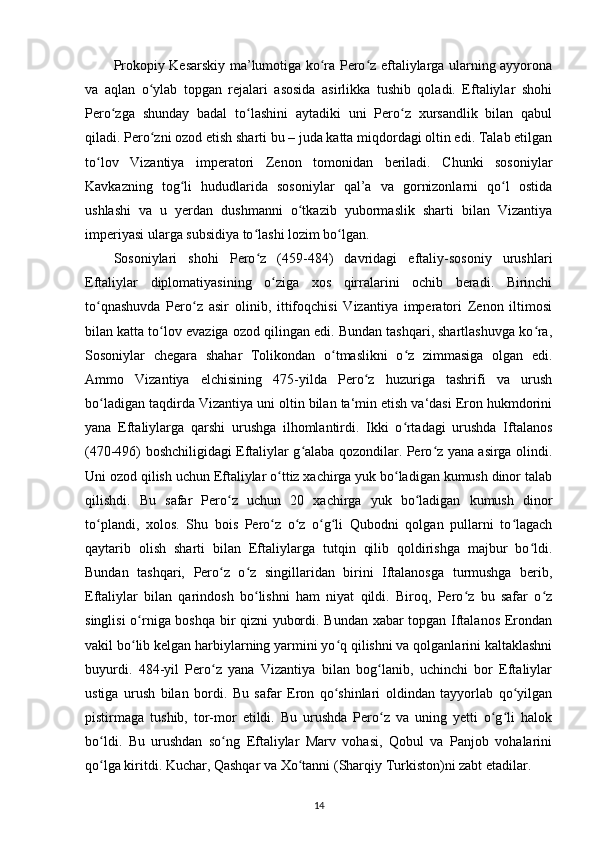Prokopiy Kesarskiy ma’lumotiga ko ra Pero z eftaliylarga ularning ayyoronaʻ ʻ
va   aqlan   o ylab   topgan   rejalari   asosida   asirlikka   tushib   qoladi.   Eftaliylar   shohi	
ʻ
Pero zga   shunday   badal   to lashini   aytadiki   uni   Pero z   xursandlik   bilan   qabul	
ʻ ʻ ʻ
qiladi. Pero zni ozod etish sharti bu – juda katta miqdordagi oltin edi. Talab etilgan	
ʻ
to lov   Vizantiya   imperatori   Zenon   tomonidan   beriladi.   Chunki   sosoniylar	
ʻ
Kavkazning   tog li   hududlarida   sosoniylar   qal’a   va   gornizonlarni   qo l   ostida	
ʻ ʻ
ushlashi   va   u   yerdan   dushmanni   o tkazib   yubormaslik   sharti   bilan   Vizantiya	
ʻ
imperiyasi ularga subsidiya to lashi lozim bo lgan. 	
ʻ ʻ
Sosoniylari   shohi   Pero z   (459-484)   davridagi   eftaliy-sosoniy   urushlari
ʻ
Eftaliylar   diplomatiyasining   o ziga   xos   qirralarini   ochib   beradi.   Birinchi	
ʻ
to qnashuvda   Pero z   asir   olinib,   ittifoqchisi   Vizantiya   imperatori   Zenon   iltimosi	
ʻ ʻ
bilan katta to lov evaziga ozod qilingan edi. Bundan tashqari, shartlashuvga ko ra,	
ʻ ʻ
Sosoniylar   chegara   shahar   Tolikondan   o tmaslikni   o z   zimmasiga   olgan   edi.	
ʻ ʻ
Ammo   Vizantiya   elchisining   475-yilda   Pero z   huzuriga   tashrifi   va   urush	
ʻ
bo ladigan taqdirda Vizantiya uni oltin bilan ta‘min etish va‘dasi Eron hukmdorini	
ʻ
yana   Eftaliylarga   qarshi   urushga   ilhomlantirdi.   Ikki   o rtadagi   urushda   Iftalanos	
ʻ
(470-496) boshchiligidagi Eftaliylar g alaba qozondilar. Pero z yana asirga olindi.	
ʻ ʻ
Uni ozod qilish uchun Eftaliylar o ttiz xachirga yuk bo ladigan kumush dinor talab	
ʻ ʻ
qilishdi.   Bu   safar   Pero z   uchun   20   xachirga   yuk   bo ladigan   kumush   dinor	
ʻ ʻ
to plandi,   xolos.   Shu   bois   Pero z   o z   o g li   Qubodni   qolgan   pullarni   to lagach	
ʻ ʻ ʻ ʻ ʻ ʻ
qaytarib   olish   sharti   bilan   Eftaliylarga   tutqin   qilib   qoldirishga   majbur   bo ldi.	
ʻ
Bundan   tashqari,   Pero z   o z   singillaridan   birini   Iftalanosga   turmushga   berib,	
ʻ ʻ
Eftaliylar   bilan   qarindosh   bo lishni   ham   niyat   qildi.   Biroq,   Pero z   bu   safar   o z	
ʻ ʻ ʻ
singlisi o rniga boshqa bir qizni yubordi. Bundan xabar topgan Iftalanos Erondan	
ʻ
vakil bo lib kelgan harbiylarning yarmini yo q qilishni va qolganlarini kaltaklashni
ʻ ʻ
buyurdi.   484-yil   Pero z   yana   Vizantiya   bilan   bog lanib,   uchinchi   bor   Eftaliylar	
ʻ ʻ
ustiga   urush   bilan   bordi.   Bu   safar   Eron   qo shinlari   oldindan   tayyorlab   qo yilgan	
ʻ ʻ
pistirmaga   tushib,   tor-mor   etildi.   Bu   urushda   Pero z   va   uning   yetti   o g li   halok	
ʻ ʻ ʻ
bo ldi.   Bu   urushdan   so ng   Eftaliylar   Marv   vohasi,   Qobul   va   Panjob   vohalarini	
ʻ ʻ
qo lga kiritdi. Kuchar, Qashqar va Xo tanni (Sharqiy Turkiston)ni zabt etadilar. 
ʻ ʻ
14