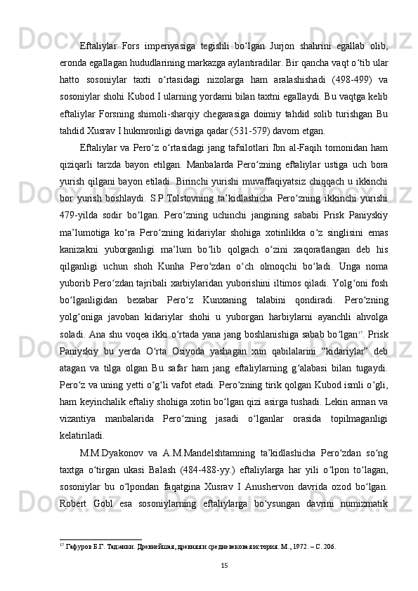 Eftaliylar   Fors   imperiyasiga   tegishli   bo lgan   Jurjon   shahrini   egallab   olib,ʻ
eronda egallagan hududlarining markazga aylantiradilar. Bir qancha vaqt o tib ular	
ʻ
hatto   sosoniylar   taxti   o rtasidagi   nizolarga   ham   aralashishadi   (498-499)   va	
ʻ
sosoniylar shohi Kubod I ularning yordami bilan taxtni egallaydi. Bu vaqtga kelib
eftaliylar   Forsning   shimoli-sharqiy   chegarasiga   doimiy   tahdid   solib   turishgan   Bu
tahdid Xusrav I hukmronligi davriga qadar (531-579) davom etgan.
Eftaliylar   va   Pero z   o rtasidagi   jang   tafsilotlari   Ibn   al-Faqih   tomonidan   ham	
ʻ ʻ
qiziqarli   tarzda   bayon   etilgan.   Manbalarda   Pero zning   eftaliylar   ustiga   uch   bora	
ʻ
yurish qilgani bayon etiladi. Birinchi yurishi muvaffaqiyatsiz chiqqach u ikkinchi
bor   yurish   boshlaydi.   S.P.Tolstovning   ta’kidlashicha   Pero zning   ikkinchi   yurishi	
ʻ
479-yilda   sodir   bo lgan.   Pero zning   uchinchi   jangining   sababi   Prisk   Paniyskiy	
ʻ ʻ
ma’lumotiga   ko ra   Pero zning   kidariylar   shohiga   xotinlikka   o z   singlisini   emas	
ʻ ʻ ʻ
kanizakni   yuborganligi   ma’lum   bo lib   qolgach   o zini   xaqoratlangan   deb   his	
ʻ ʻ
qilganligi   uchun   shoh   Kunha   Pero zdan   o ch   olmoqchi   bo ladi.   Unga   noma
ʻ ʻ ʻ
yuborib Pero zdan tajribali xarbiylaridan yuborishini iltimos qiladi. Yolg oni fosh	
ʻ ʻ
bo lganligidan   bexabar   Pero z   Kunxaning   talabini   qondiradi.   Pero zning	
ʻ ʻ ʻ
yolg oniga   javoban   kidariylar   shohi   u   yuborgan   harbiylarni   ayanchli   ahvolga	
ʻ
soladi. Ana shu voqea ikki o rtada yana jang boshlanishiga sabab bo lgan	
ʻ ʻ 17
. Prisk
Paniyskiy   bu   yerda   O rta   Osiyoda   yashagan   xun   qabilalarini   “kidariylar”   deb	
ʻ
atagan   va   tilga   olgan   Bu   safar   ham   jang   eftaliylarning   g alabasi   bilan   tugaydi.	
ʻ
Pero z va uning yetti o g li vafot etadi. Pero zning tirik qolgan Kubod ismli o gli,	
ʻ ʻ ʻ ʻ ʻ
ham keyinchalik eftaliy shohiga xotin bo lgan qizi asirga tushadi. Lekin arman va	
ʻ
vizantiya   manbalarida   Pero zning   jasadi   o lganlar   orasida   topilmaganligi	
ʻ ʻ
kelatiriladi. 
M.M.Dyakonov   va   A.M.Mandelshtamning   ta’kidlashicha   Pero zdan   so ng	
ʻ ʻ
taxtga   o tirgan   ukasi   Balash   (484-488-yy.)   eftaliylarga   har   yili   o lpon   to lagan,	
ʻ ʻ ʻ
sosoniylar   bu   o lpondan   faqatgina   Xusrav   I   Anushervon   davrida   ozod   bo lgan.	
ʻ ʻ
Robert   Gobl   esa   sosoniylarning   eftaliylarga   bo ysungan   davrini   numizmatik	
ʻ
17
 Гафуров Б.Г. Таджики. Древнейшая, древняя и средневековая история. М ., 1972. – C. 206.
15 