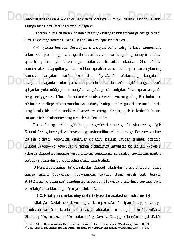 materiallar asosida 484-545-yillar deb ta’kidlaydi. Chunki Balash, Kubod, Xusrav
I tangalarida eftaliy tilida yozuv bitilgan 18
. 
Baqtriya o sha davrdan boshlab rasmiy eftaliylar hukkmronligi ostiga o tadi.ʻ ʻ
Eftalar doimiy ravishda mahalliy aholidan soliqlar undirar edi. 
474-   yildan   boshlab   Sosoniylar   imperiyasi   katta   soliq   to lashi   munosabati	
ʻ
bilan   eftaliylar   tanga   zarb   qilishni   boshlaydilar   va   tanganing   dizayni   sifatida
qanotli,   yarim   oyli   tasvirlangan   hukmdor   timsolini   oladilar.   Shu   o rinda	
ʻ
numizmatik   tadqiqotlarga   ham   e’tibor   qaratish   zarur.   Eftaliylar   sosoniylarning
kumush   tangalari   kirib   kelishidan   foydalanib   o zlarining   tangalarini	
ʻ
rivojlantirmaganlar:   ular   yo   sosoniylarniki   bilan   bir   xil   naqshli   tangalar   zarb
qilganlar   yoki   oddiygina   sosoniylar   tangalariga   o z   belgilari   bilan   qarama-qarshi	
ʻ
belgi   qo yganlar.   Ular   o z   hukmdorlarining   ismini   yozmaganlar,   Bu   holat   esa	
ʻ ʻ
o zlaridan oldingi Alxon xunnlari va kidariylarning odatlariga zid. Istisno holatda,	
ʻ
tangalarnig   bir   turi   sosoniylar   dizaynidan   chetga   chiqib,   qo lida   ichimlik   kosasi	
ʻ
tutgan eftalit shahzodasining tasvirini ko rsatadi.	
ʻ 19
Peroz   I   ning   ustidan   g alaba   qozonganlaridan   so ng   eftaliylar   uning   o g li	
ʻ ʻ ʻ ʻ
Kubod   I   ning   homiysi   va   hayrixohiga   aylanadilar,   chunki   taxtga   Perozning   akasi
Balash   o tiradi.   488-yilda   eftaliylar   qo shini   Balash   ustidan   g alaba   qozonib,	
ʻ ʻ ʻ
Kubod   I   (488-496,   498-531)   ni   taxtga   o tkazishga   muvaffaq   bo ladilar.   496-498-	
ʻ ʻ
yillarda Kubod zodagonlar va ruhoniylar tomonidan ag darilib, qochishga majbur	
ʻ
bo ldi va eftaliylar qo shini bilan o zini tiklab oladi. 	
ʻ ʻ ʻ
U.Mak.Governning   ta’kidlashicha   Kubod   eftaliylar   bilan   ittifoqni   buzib
ularga   qarshi   503-yildan   513-yilgacha   davom   etgan   urush   olib   boradi.
A.N.Bernshtamning ma’lumotiga ko ra Kubod 513-yilda eftaliylarni tor-mor etadi	
ʻ
va eftaliylar turklarning ta’siriga tushib qoladi. 
2.2. Eftaliylar davlatining tashqi siyosati masalasi tarixshunosligi
Eftaliylar   davlati   o z   davrining   yirik   imperiyalari   bo lgan   Xitoy,   Vizantiya,	
ʻ ʻ
Hindiston   va   Eron   kabilar   bilan   tashqi   aloqalarni   o rnatgan.   456-457-yillarda	
ʻ
Shimoliy Vey imperatori Ven hukmronligi davrida Xitoyga eftaliylarning dastlabki
18
 G bl, Robert. Dokumente zur Geschichte der Iranischen Hunnen und Indien. Wiesbaden, 1967. – S. 158.	
ӧ
19
 G bl, Robert. Dokumente zur Geschichte der Iranischen Hunnen und Indien. Wiesbaden, 1967. – S. 162.
ӧ
16 