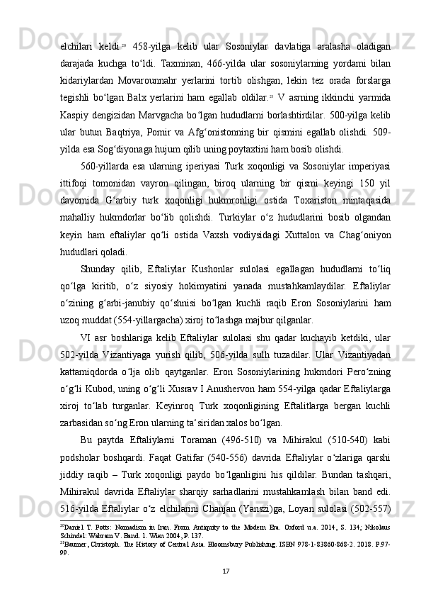 elchilari   keldi. 20
  458-yilga   kelib   ular   Sosoniylar   davlatiga   aralasha   oladigan
darajada   kuchga   to ldi.   Taxminan,   466-yilda   ular   sosoniylarning   yordami   bilanʻ
kidariylardan   Movarounnahr   yerlarini   tortib   olishgan,   lekin   tez   orada   forslarga
tegishli   bo lgan   Balx   yerlarini   ham   egallab   oldilar.	
ʻ 21
  V   asrning   ikkinchi   yarmida
Kaspiy   dengizidan   Marvgacha   bo lgan   hududlarni   borlashtirdilar.   500-yilga   kelib	
ʻ
ular   butun   Baqtriya,   Pomir   va   Afg onistonning   bir   qismini   egallab   olishdi.   509-
ʻ
yilda esa Sog diyonaga hujum qilib uning poytaxtini ham bosib olishdi. 	
ʻ
560-yillarda   esa   ularning   iperiyasi   Turk   xoqonligi   va   Sosoniylar   imperiyasi
ittifoqi   tomonidan   vayron   qilingan,   biroq   ularning   bir   qismi   keyingi   150   yil
davomida   G arbiy   turk   xoqonligi   hukmronligi   ostida   Toxariston   mintaqasida
ʻ
mahalliy   hukmdorlar   bo lib   qolishdi.   Turkiylar   o z   hududlarini   bosib   olgandan	
ʻ ʻ
keyin   ham   eftaliylar   qo li   ostida   Vaxsh   vodiysidagi   Xuttalon   va   Chag oniyon
ʻ ʻ
hududlari qoladi.
Shunday   qilib,   Eftaliylar   Kushonlar   sulolasi   egallagan   hududlarni   to liq	
ʻ
qo lga   kiritib,   o z   siyosiy   hokimyatini   yanada   mustahkamlaydilar.   Eftaliylar	
ʻ ʻ
o zining   g arbi-janubiy   qo shnisi   bo lgan   kuchli   raqib   Eron   Sosoniylarini   ham
ʻ ʻ ʻ ʻ
uzoq muddat (554-yillargacha) xiroj to lashga majbur qilganlar.	
ʻ
VI   asr   boshlariga   kelib   Eftaliylar   sulolasi   shu   qadar   kuchayib   ketdiki,   ular
502-yilda   Vizantiyaga   yurish   qilib,   506-yilda   sulh   tuzadilar.   Ular   Vizantiyadan
kattamiqdorda   o lja   olib   qaytganlar.   Eron   Sosoniylarining   hukmdori   Pero zning	
ʻ ʻ
o g li Kubod, uning o g li Xusrav I Anushervon ham 554-yilga qadar Eftaliylarga	
ʻ ʻ ʻ ʻ
xiroj   to lab   turganlar.  	
ʻ Keyinroq   Turk   xoqonligining   Eftalitlarga   bergan   kuchli
zarbasidan so ng Eron ularning ta‘siridan xalos bo lgan.	
ʻ ʻ
Bu   paytda   Eftaliylarni   Toraman   (496-510)   va   Mihirakul   (510-540)   kabi
podsholar   boshqardi.   Faqat   Gatifar   (540-556)   davrida   Eftaliylar   o zlariga   qarshi	
ʻ
jiddiy   raqib   –   Turk   xoqonligi   paydo   bo lganligini   his   qildilar.   Bundan   tashqari,	
ʻ
Mihirakul   davrida   Eftaliylar   sharqiy   sarhadlarini   mustahkamlash   bilan   band   edi.
516-yilda   Eftaliylar   o z  elchilarini   Chanjan   (Yanszi)ga,   Loyan  sulolasi   (502-557)	
ʻ
20
Daniel   T.   Potts:   Nomadism   in   Iran.   From   Antiquity   to   the   Modern   Era.   Oxford   u.a.   2014,   S.   134;   Nikolaus
Schindel: Wahram V. Band. 1. Wien 2004, P. 137.
21
Baumer, Christoph. The History of Central Asia. Bloomsbury Publishing. ISBN 978-1-83860-868-2. 2018. P.97-
99.
17