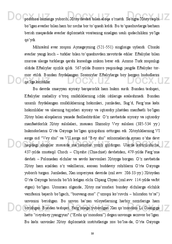 podshosi huzuriga yuborib, Xitoy davlati bilan aloqa o rnatdi. So ngra Xitoy raqibiʻ ʻ
bo lgan avarlar bilan ham bir necha bor to qnash keldi. Bu to qnashuvlarga barham	
ʻ ʻ ʻ
berish maqsadida avarlar diplomatik vositaning sinalgan usuli qudachilikni yo lga	
ʻ
qo ydi.	
ʻ
Mihirakul   avar   xoqoni   Aynagayning   (521-551)   singlisiga   uylandi.   Chunki
avarlar yangi kuch – turklar bilan to qnashuvdan xavotirda edilar. Eftaliylar bilan	
ʻ
murosa   ularga   turklarga   qarshi   kurashga   imkon   berar   edi.   Ammo   Turk   xoqonligi
oldida   Eftaliylar   ojizlik   qildi.   567-yilda   Buxoro   yaqinidagi   jangda   Eftaliylar   tor-
mor   etildi.   Bundan   foydalangan   Sosoniylar   Eftaliylarga   boy   bergan   hududlarini
qo lga kiritdilar.	
ʻ
Bu   davrda   muayyan   siyosiy   barqarorlik   ham   hukm   surdi.   Bundan   tashqari,
Eftaliylar   mahalliy   o troq   mulkliklarning   ichki   ishlariga   aralashmadi.   Bundan	
ʻ
unumli   foydalangan   mulkliklarning   hokimlari,   jumladan,   Sug d,   Farg ona   kabi	
ʻ ʻ
hokimliklar   va   ularning   tujjorlari   siyosiy   va   iqtisodiy   jihatdan   manfaatli   bo lgan	
ʻ
Xitoy  bilan  aloqalarini  yanada   faollashtirdilar.  O z  navbatida  siyosiy  va  iqtisodiy	
ʻ
manfaatdorlik   Xitoy   sulolalari,   xususan   Shimoliy   Vey   sulolasi   (385-534   уу .)
hukmdorlarini  O rta  Osiyoga  bo lgan qiziqishini  orttirgan  edi. Xitoyliklarning VI	
ʻ ʻ
asrga oid “Vey shu” va VII asrga oid “Bey shu” solnomalarida aynan o sha davr	
ʻ
haqidagi   aloqalar   xususida   ma‘lumotlar   yozib   qoldirgan.   Ularda   keltirilishicha,
437-yilda   mustaqil   Choch   –   Chjeshe   (Chiachiat)   davlatidan,   479-yilda   Farg ona	
ʻ
davlati   –   Polonadan   elchilar   va   savdo   karvonlari   Xitoyga   borgan.   O z   navbatida	
ʻ
Xitoy   ham   azaldan   o z   vakillarini,   asosan   buddaviy   rohiblarni   O rta   Osiyoga	
ʻ ʻ
yuborib turgan. Jumladan, Xan imperiyasi davrida (mil.avv. 206-33-yy.) Xitoydan
O rta Osiyoga birinchi bo lib kelgan elchi Chjang Chyan (mil.avv. 114-yilda vafot	
ʻ ʻ
etgan)   bo lgan.   Umuman   olganda,   Xitoy   ma‘murlari   bunday   elchilarga   elchilik	
ʻ
vazifasini bajarib bo lgach, “buovang-xuo” (“uzoqni ko ruvchi – bilimdon to ra”)	
ʻ ʻ ʻ
unvonini   berishgan.   Bu   unvon   ba‘zan   viloyatlarning   harbiy   nozirlariga   ham
berishgan. Bundan tashqari, Farg onaga yuborilgan Xan qo mondoni Li Guangiga	
ʻ ʻ
hatto “rieyshiey jyangjyun" (“Ershi qo mondoni”) degan unvonga sazovor bo lgan.	
ʻ ʻ
Bu   kabi   unvonlar   Xitoy   diplomatik   institutlariga   xos   bo lsa-da,   O rta   Osiyoga	
ʻ ʻ
18 