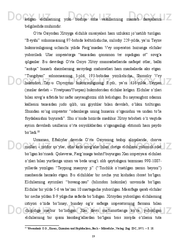 kelgan   elchilarining   yoki   boshqa   soha   vakillarining   mansab   darajalarini
belgilashda muhimdir.
O rta Osiyodan Xitoyga elchilik missiyalari  ham  uzluksiz  jo natilib turilgan.ʻ ʻ
“Beyshi” solnomasining 97-bobida keltirilishicha, milodiy 229-yilda, ya‘ni Tayxe
hukmronligining   uchinchi   yilida   Farg onadan   Vey   imperatori   huzuriga   elchilar	
ʻ
yuboriladi.   Ular   imperatorga   “tanasidan   qonsimon   ter   oqadigan   ot”   sovg a	
ʻ
qilganlar.   Bu   davrdagi   O rta   Osiyo   Xitoy   munosabatlarida   nafaqat   otlar,   balki	
ʻ
“antiqa”   hunarli   shaxslarning   saroydagi   mahoratlari   ham   manbalarda   aks   etgan.
“Tungdyan”   solnomasining   3-jild,   193-bobidaa   yozilishicha,   Shimoliy   Vey
hukmdori   Tay-u   Chjenjyun   hukmronligining   9-yili,   ya‘ni   416-yilda   Yaypan
(xunlar davlati – Yivatpuan/Yuepan) hukmdoridan elchilar kelgan.  Elchilar o zlari	
ʻ
bilan sovg a sifatida bir nafar nayrangbozni olib kelishgan. Bu nayrangboz odamni	
ʻ
kallasini   tanasidan   judo   qilib,   uni   giyohlar   bilan   davolab,   o likni   tiriltirgan.	
ʻ
Shundan   so ng   imperator   “odamlarga   uning   hunarini   o rganishni   va   undan   to la	
ʻ ʻ ʻ
foydalanishni  buyuradi”. Shu o rinda hozirda mashhur Xitoy tabobati o z vaqtida	
ʻ ʻ
ayrim   davolash   usullarini   o rta   osiyoliklardan   o rganganligi   ehtimoli   ham   paydo	
ʻ ʻ
bo ladi.	
ʻ 22
Umuman,   Eftaliylar   davrida   O rta   Osiyoning   tashqi   aloqalarida,   chorva	
ʻ
mollari – zotdor qo ylar, otlar kabi sovg alar bilan chetga elchilarni yuborish odat	
ʻ ʻ
bo lgan ko rinadi. Qolaversa, Farg onaga tashrif buyurgan Xan imperiyasi elchilari	
ʻ ʻ ʻ
o zlari bilan yurtlariga uzum va beda urug i olib qaytishgani taxminan 990-1007-
ʻ ʻ
yillarda   yozilgan   “Tayping   xuanyuy   ji”   (“Tinchlik   o rnatilgan   zamin   bayoni”)	
ʻ
manbasida   hamaks   etgan.   Bu   elchiliklar   bir   necha   yuz   kishidan   iborat   bo lgan.	
ʻ
Elchilarning   ayrimlari   “buvang-xau”   (bilimdon   hokimlar)   unvonida   bo lgan.
ʻ
Elchilar bir yilda 5-6 va ba‘zan 10 martagacha yuborilgan. Masofaga qarab elchilar
bir necha yildan 8-9 yilgacha safarda bo lishgan. Xitoydan yuborilgan elchilarning	
ʻ
ixtiyori   o zida   bo lmay,   bunday   og ir   safarga   imperatorning   farmoni   bilan	
ʻ ʻ ʻ
chiqishga   majbur   bo lishgan.   Xan   davri   ma‘lumotlariga   ko ra,   yuborilgan	
ʻ ʻ
elchilarning   bir   qismi   kambag allardan   bo lgani   bois   xorijda   o zlarini   tuta	
ʻ ʻ ʻ
22
 Wesendonk O.G., Kusan, Chioniten und Hephthaliten, Buch – Mikrofiche, Verlag: Zug: IDC, 1971. – S. 18.
19 