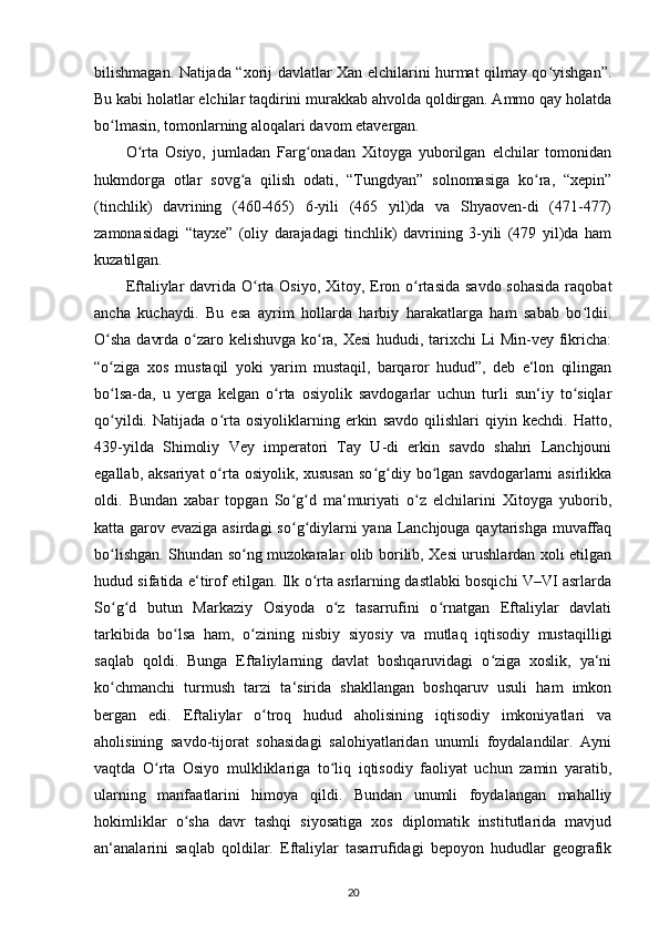 bilishmagan. Natijada “xorij davlatlar Xan elchilarini hurmat qilmay qo yishgan”.ʻ
Bu kabi holatlar elchilar taqdirini murakkab ahvolda qoldirgan. Ammo qay holatda
bo lmasin, tomonlarning aloqalari davom etavergan.	
ʻ
O rta   Osiyo,   jumladan   Farg onadan   Xitoyga   yuborilgan   elchilar   tomonidan	
ʻ ʻ
hukmdorga   otlar   sovg a   qilish   odati,   “Tungdyan”   solnomasiga   ko ra,   “xepin”	
ʻ ʻ
(tinchlik)   davrining   (460-465)   6-yili   (465   yil)da   va   Shyaoven-di   (471-477)
zamonasidagi   “tayxe”   (oliy   darajadagi   tinchlik)   davrining   3-yili   (479   yil)da   ham
kuzatilgan.
Eftaliylar  davrida O rta Osiyo, Xitoy, Eron o rtasida savdo  sohasida raqobat	
ʻ ʻ
ancha   kuchaydi.   Bu   esa   ayrim   hollarda   harbiy   harakatlarga   ham   sabab   bo ldii.	
ʻ
O sha davrda o zaro kelishuvga ko ra, Xesi  hududi, tarixchi Li Min-vey fikricha:	
ʻ ʻ ʻ
“o ziga   xos   mustaqil   yoki   yarim   mustaqil,   barqaror   hudud”,   deb   e‘lon   qilingan
ʻ
bo lsa-da,   u   yerga   kelgan   o rta   osiyolik   savdogarlar   uchun   turli   sun‘iy   to siqlar
ʻ ʻ ʻ
qo yildi.   Natijada   o rta   osiyoliklarning   erkin   savdo   qilishlari   qiyin   kechdi.   Hatto,
ʻ ʻ
439-yilda   Shimoliy   Vey   imperatori   Tay   U-di   erkin   savdo   shahri   Lanchjouni
egallab, aksariyat  o rta osiyolik, xususan  so g diy bo lgan savdogarlarni  asirlikka	
ʻ ʻ ʻ ʻ
oldi.   Bundan   xabar   topgan   So g d   ma‘muriyati   o z   elchilarini   Xitoyga   yuborib,	
ʻ ʻ ʻ
katta garov evaziga asirdagi  so g diylarni yana Lanchjouga qaytarishga muvaffaq
ʻ ʻ
bo lishgan.  	
ʻ Shundan so ng muzokaralar olib borilib, Xesi urushlardan xoli etilgan	ʻ
hudud sifatida e‘tirof etilgan. Ilk o rta asrlarning dastlabki bosqichi V–VI asrlarda	
ʻ
So g d   butun   Markaziy   Osiyoda   o z   tasarrufini   o rnatgan   Eftaliylar   davlati	
ʻ ʻ ʻ ʻ
tarkibida   bo lsa   ham,   o zining   nisbiy   siyosiy   va   mutlaq   iqtisodiy   mustaqilligi	
ʻ ʻ
saqlab   qoldi.   Bunga   Eftaliylarning   davlat   boshqaruvidagi   o ziga   xoslik,   ya‘ni	
ʻ
ko chmanchi   turmush   tarzi   ta‘sirida   shakllangan   boshqaruv   usuli   ham   imkon	
ʻ
bergan   edi.   Eftaliylar   o troq   hudud   aholisining   iqtisodiy   imkoniyatlari   va	
ʻ
aholisining   savdo-tijorat   sohasidagi   salohiyatlaridan   unumli   foydalandilar.   Ayni
vaqtda   O rta   Osiyo   mulkliklariga   to liq   iqtisodiy   faoliyat   uchun   zamin   yaratib,	
ʻ ʻ
ularning   manfaatlarini   himoya   qildi.   Bundan   unumli   foydalangan   mahalliy
hokimliklar   o sha   davr   tashqi   siyosatiga   xos   diplomatik   institutlarida   mavjud	
ʻ
an‘analarini   saqlab   qoldilar.   Eftaliylar   tasarrufidagi   bepoyon   hududlar   geografik
20 