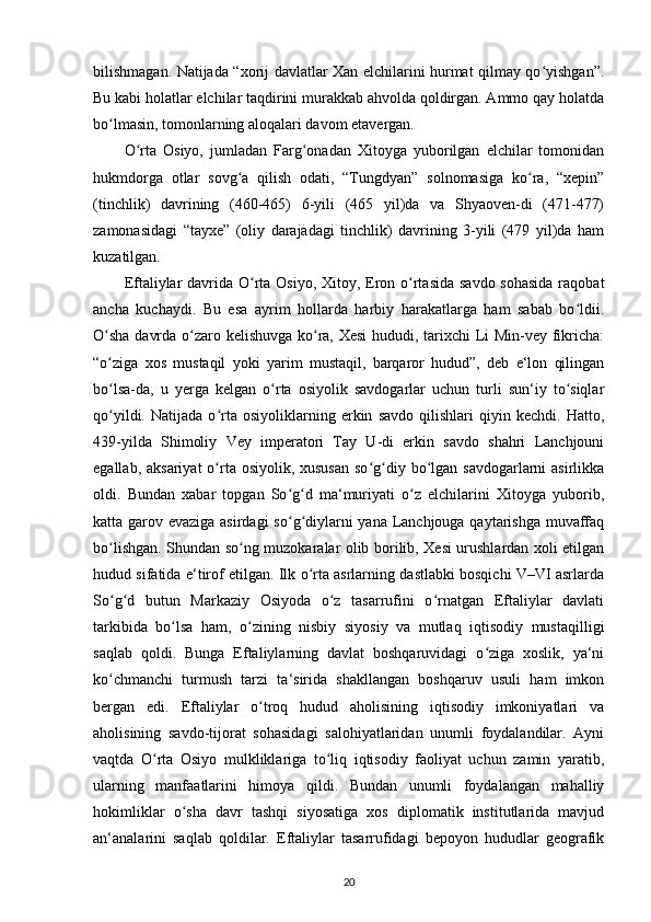 bilishmagan. Natijada “xorij davlatlar Xan elchilarini hurmat qilmay qo yishgan”.ʻ
Bu kabi holatlar elchilar taqdirini murakkab ahvolda qoldirgan. Ammo qay holatda
bo lmasin, tomonlarning aloqalari davom etavergan.	
ʻ
O rta   Osiyo,   jumladan   Farg onadan   Xitoyga   yuborilgan   elchilar   tomonidan	
ʻ ʻ
hukmdorga   otlar   sovg a   qilish   odati,   “Tungdyan”   solnomasiga   ko ra,   “xepin”	
ʻ ʻ
(tinchlik)   davrining   (460-465)   6-yili   (465   yil)da   va   Shyaoven-di   (471-477)
zamonasidagi   “tayxe”   (oliy   darajadagi   tinchlik)   davrining   3-yili   (479   yil)da   ham
kuzatilgan.
Eftaliylar  davrida O rta Osiyo, Xitoy, Eron o rtasida savdo  sohasida raqobat	
ʻ ʻ
ancha   kuchaydi.   Bu   esa   ayrim   hollarda   harbiy   harakatlarga   ham   sabab   bo ldii.	
ʻ
O sha davrda o zaro kelishuvga ko ra, Xesi  hududi, tarixchi Li Min-vey fikricha:	
ʻ ʻ ʻ
“o ziga   xos   mustaqil   yoki   yarim   mustaqil,   barqaror   hudud”,   deb   e‘lon   qilingan
ʻ
bo lsa-da,   u   yerga   kelgan   o rta   osiyolik   savdogarlar   uchun   turli   sun‘iy   to siqlar
ʻ ʻ ʻ
qo yildi.   Natijada   o rta   osiyoliklarning   erkin   savdo   qilishlari   qiyin   kechdi.   Hatto,
ʻ ʻ
439-yilda   Shimoliy   Vey   imperatori   Tay   U-di   erkin   savdo   shahri   Lanchjouni
egallab, aksariyat  o rta osiyolik, xususan  so g diy bo lgan savdogarlarni  asirlikka	
ʻ ʻ ʻ ʻ
oldi.   Bundan   xabar   topgan   So g d   ma‘muriyati   o z   elchilarini   Xitoyga   yuborib,	
ʻ ʻ ʻ
katta garov evaziga asirdagi  so g diylarni yana Lanchjouga qaytarishga muvaffaq
ʻ ʻ
bo lishgan.  	
ʻ Shundan so ng muzokaralar olib borilib, Xesi urushlardan xoli etilgan	ʻ
hudud sifatida e‘tirof etilgan. Ilk o rta asrlarning dastlabki bosqichi V–VI asrlarda	
ʻ
So g d   butun   Markaziy   Osiyoda   o z   tasarrufini   o rnatgan   Eftaliylar   davlati	
ʻ ʻ ʻ ʻ
tarkibida   bo lsa   ham,   o zining   nisbiy   siyosiy   va   mutlaq   iqtisodiy   mustaqilligi	
ʻ ʻ
saqlab   qoldi.   Bunga   Eftaliylarning   davlat   boshqaruvidagi   o ziga   xoslik,   ya‘ni	
ʻ
ko chmanchi   turmush   tarzi   ta‘sirida   shakllangan   boshqaruv   usuli   ham   imkon	
ʻ
bergan   edi.   Eftaliylar   o troq   hudud   aholisining   iqtisodiy   imkoniyatlari   va	
ʻ
aholisining   savdo-tijorat   sohasidagi   salohiyatlaridan   unumli   foydalandilar.   Ayni
vaqtda   O rta   Osiyo   mulkliklariga   to liq   iqtisodiy   faoliyat   uchun   zamin   yaratib,	
ʻ ʻ
ularning   manfaatlarini   himoya   qildi.   Bundan   unumli   foydalangan   mahalliy
hokimliklar   o sha   davr   tashqi   siyosatiga   xos   diplomatik   institutlarida   mavjud	
ʻ
an‘analarini   saqlab   qoldilar.   Eftaliylar   tasarrufidagi   bepoyon   hududlar   geografik
20