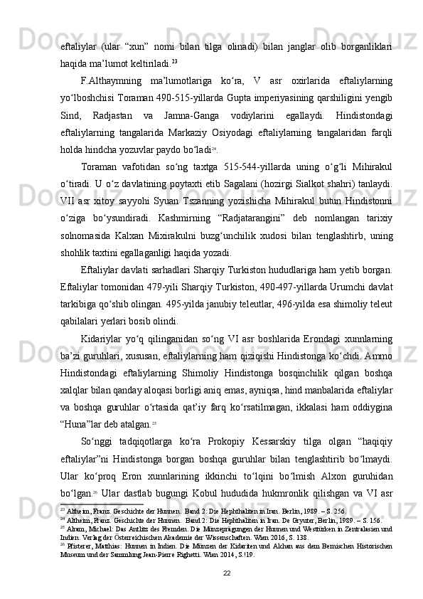 eftaliylar   (ular   “xun”   nomi   bilan   tilga   olinadi)   bilan   janglar   olib   borganliklari
haqida ma’lumot keltiriladi. 23
 
F.Althaymning   ma’lumotlariga   ko ra,   V   asr   oxirlarida   eftaliylarningʻ
yo lboshchisi  Toraman 490-515-yillarda Gupta imperiyasining qarshiligini yengib	
ʻ
Sind,   Radjastan   va   Jamna-Ganga   vodiylarini   egallaydi.   Hindistondagi
eftaliylarning   tangalarida   Markaziy   Osiyodagi   eftaliylarning   tangalaridan   farqli
holda hindcha yozuvlar paydo bo ladi	
ʻ 24
.
Toraman   vafotidan   so ng   taxtga   515-544-yillarda   uning   o g li   Mihirakul	
ʻ ʻ ʻ
o tiradi. U o z davlatining poytaxti etib Sagalani (hozirgi Sialkot shahri) tanlaydi.	
ʻ ʻ
VII   asr   xitoy   sayyohi   Syuan   Tszanning   yozishicha   Mihirakul   butun   Hindistonni
o ziga   bo ysundiradi.   Kashmirning   “Radjatarangini”   deb   nomlangan   tarixiy
ʻ ʻ
solnomasida   Kalxan   Mixirakulni   buzg unchilik   xudosi   bilan   tenglashtirb,   uning	
ʻ
shohlik taxtini egallaganligi haqida yozadi.
Eftaliylar davlati sarhadlari Sharqiy Turkiston hududlariga ham yetib borgan.
Eftaliylar tomonidan 479-yili Sharqiy Turkiston, 490-497-yillarda Urumchi davlat
tarkibiga qo shib olingan. 495-yilda janubiy teleutlar, 496-yilda esa shimoliy teleut	
ʻ
qabilalari yerlari bosib olindi. 
Kidariylar   yo q   qilinganidan   so ng   VI   asr   boshlarida   Erondagi   xunnlarning	
ʻ ʻ
ba’zi guruhlari, xususan, eftaliylarning ham qiziqishi Hindistonga ko chdi. Ammo	
ʻ
Hindistondagi   eftaliylarning   Shimoliy   Hindistonga   bosqinchilik   qilgan   boshqa
xalqlar bilan qanday aloqasi borligi aniq emas, ayniqsa, hind manbalarida eftaliylar
va   boshqa   guruhlar   o rtasida   qat’iy   farq   ko rsatilmagan,   ikkalasi   ham   oddiygina	
ʻ ʻ
“Huna”lar deb atalgan. 25
So nggi   tadqiqotlarga   ko ra   Prokopiy   Kessarskiy   tilga   olgan   “haqiqiy	
ʻ ʻ
eftaliylar”ni   Hindistonga   borgan   boshqa   guruhlar   bilan   tenglashtirib   bo lmaydi.	
ʻ
Ular   ko proq   Eron   xunnlarining   ikkinchi   to lqini   bo lmish   Alxon   guruhidan	
ʻ ʻ ʻ
bo lgan.	
ʻ 26
  Ular   dastlab   bugungi   Kobul   hududida   hukmronlik   qilishgan   va   VI   asr
23
 Altheim, Franz. Geschichte der Hunnen.  Band 2: Die Hephthaliten in Iran. Berlin, 1989. – S. 256.
24
 Altheim, Franz. Geschichte der Hunnen.  Band 2: Die Hephthaliten in Iran. De Gryuter, Berlin, 1989. – S. 156.
25
 Alram, Michael: Das Antlitz des Fremden. Die Münzeprägungen der Hunnen und Westtürken in Zentralasien und
Indien. Verlag der  sterreichischen Akademie der Wissenschaften. Wien 2016, S. 138.	
Ӧ
26
  Pfisterer,  Matthias:  Hunnen  in Indien. Die  Münzen der  Kidariten  und Alchan  aus dem  Bernischen  Historischen
Museum und der Sammlung Jean-Pierre Righetti. Wien 2014, S.!19.
22 