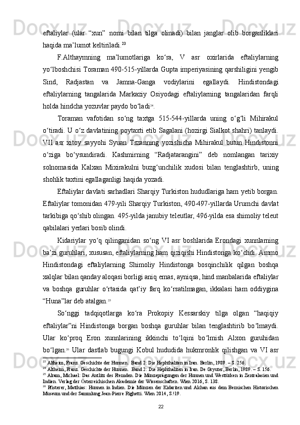 eftaliylar   (ular   “xun”   nomi   bilan   tilga   olinadi)   bilan   janglar   olib   borganliklari
haqida ma’lumot keltiriladi. 23
 
F.Althaymning   ma’lumotlariga   ko ra,   V   asr   oxirlarida   eftaliylarningʻ
yo lboshchisi  Toraman 490-515-yillarda Gupta imperiyasining qarshiligini yengib	
ʻ
Sind,   Radjastan   va   Jamna-Ganga   vodiylarini   egallaydi.   Hindistondagi
eftaliylarning   tangalarida   Markaziy   Osiyodagi   eftaliylarning   tangalaridan   farqli
holda hindcha yozuvlar paydo bo ladi	
ʻ 24
.
Toraman   vafotidan   so ng   taxtga   515-544-yillarda   uning   o g li   Mihirakul	
ʻ ʻ ʻ
o tiradi. U o z davlatining poytaxti etib Sagalani (hozirgi Sialkot shahri) tanlaydi.	
ʻ ʻ
VII   asr   xitoy   sayyohi   Syuan   Tszanning   yozishicha   Mihirakul   butun   Hindistonni
o ziga   bo ysundiradi.   Kashmirning   “Radjatarangini”   deb   nomlangan   tarixiy
ʻ ʻ
solnomasida   Kalxan   Mixirakulni   buzg unchilik   xudosi   bilan   tenglashtirb,   uning	
ʻ
shohlik taxtini egallaganligi haqida yozadi.
Eftaliylar davlati sarhadlari Sharqiy Turkiston hududlariga ham yetib borgan.
Eftaliylar tomonidan 479-yili Sharqiy Turkiston, 490-497-yillarda Urumchi davlat
tarkibiga qo shib olingan. 495-yilda janubiy teleutlar, 496-yilda esa shimoliy teleut	
ʻ
qabilalari yerlari bosib olindi. 
Kidariylar   yo q   qilinganidan   so ng   VI   asr   boshlarida   Erondagi   xunnlarning	
ʻ ʻ
ba’zi guruhlari, xususan, eftaliylarning ham qiziqishi Hindistonga ko chdi. Ammo	
ʻ
Hindistondagi   eftaliylarning   Shimoliy   Hindistonga   bosqinchilik   qilgan   boshqa
xalqlar bilan qanday aloqasi borligi aniq emas, ayniqsa, hind manbalarida eftaliylar
va   boshqa   guruhlar   o rtasida   qat’iy   farq   ko rsatilmagan,   ikkalasi   ham   oddiygina	
ʻ ʻ
“Huna”lar deb atalgan. 25
So nggi   tadqiqotlarga   ko ra   Prokopiy   Kessarskiy   tilga   olgan   “haqiqiy	
ʻ ʻ
eftaliylar”ni   Hindistonga   borgan   boshqa   guruhlar   bilan   tenglashtirib   bo lmaydi.	
ʻ
Ular   ko proq   Eron   xunnlarining   ikkinchi   to lqini   bo lmish   Alxon   guruhidan	
ʻ ʻ ʻ
bo lgan.	
ʻ 26
  Ular   dastlab   bugungi   Kobul   hududida   hukmronlik   qilishgan   va   VI   asr
23
 Altheim, Franz. Geschichte der Hunnen.  Band 2: Die Hephthaliten in Iran. Berlin, 1989. – S. 256.
24
 Altheim, Franz. Geschichte der Hunnen.  Band 2: Die Hephthaliten in Iran. De Gryuter, Berlin, 1989. – S. 156.
25
 Alram, Michael: Das Antlitz des Fremden. Die Münzeprägungen der Hunnen und Westtürken in Zentralasien und
Indien. Verlag der  sterreichischen Akademie der Wissenschaften. Wien 2016, S. 138.	
Ӧ
26
  Pfisterer,  Matthias:  Hunnen  in Indien. Die  Münzen der  Kidariten  und Alchan  aus dem  Bernischen  Historischen
Museum und der Sammlung Jean-Pierre Righetti. Wien 2014, S.!19.
22