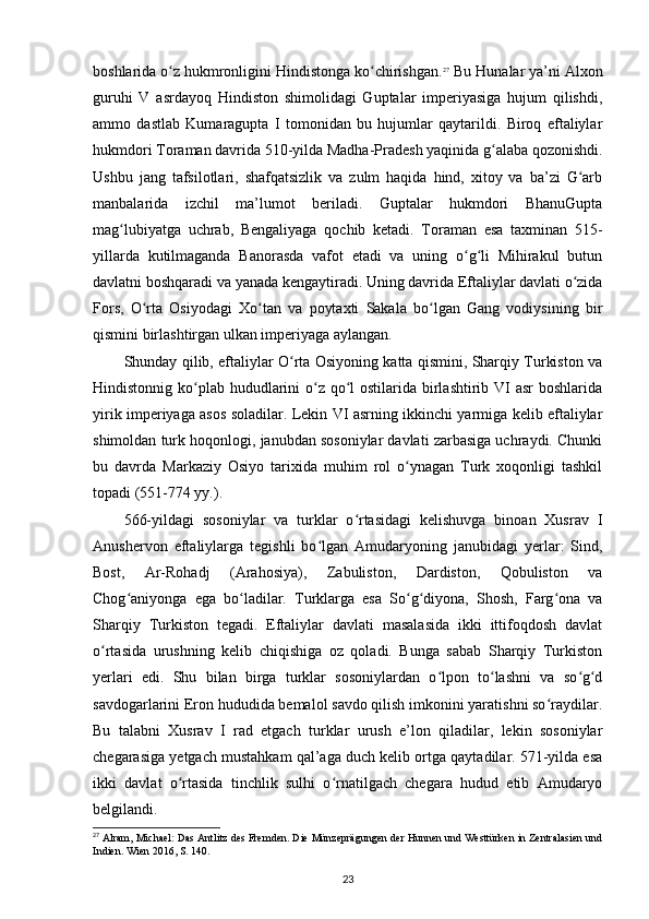 boshlarida o z hukmronligini Hindistonga ko chirishgan.ʻ ʻ 27
 Bu Hunalar ya’ni Alxon
guruhi   V   asrdayoq   Hindiston   shimolidagi   Guptalar   imperiyasiga   hujum   qilishdi,
ammo   dastlab   Kumaragupta   I   tomonidan   bu   hujumlar   qaytarildi.   Biroq   eftaliylar
hukmdori Toraman davrida 510-yilda Madha-Pradesh yaqinida g alaba qozonishdi.	
ʻ
Ushbu   jang   tafsilotlari,   shafqatsizlik   va   zulm   haqida   hind,   xitoy   va   ba’zi   G arb	
ʻ
manbalarida   izchil   ma’lumot   beriladi.   Guptalar   hukmdori   BhanuGupta
mag lubiyatga   uchrab,   Bengaliyaga   qochib   ketadi.   Toraman   esa   taxminan   515-	
ʻ
yillarda   kutilmaganda   Banorasda   vafot   etadi   va   uning   o g li   Mihirakul   butun	
ʻ ʻ
davlatni boshqaradi va yanada kengaytiradi. Uning davrida Eftaliylar davlati o zida	
ʻ
Fors,   O rta   Osiyodagi   Xo tan   va   poytaxti   Sakala   bo lgan   Gang   vodiysining   bir	
ʻ ʻ ʻ
qismini birlashtirgan ulkan imperiyaga aylangan.
Shunday qilib, eftaliylar O rta Osiyoning katta qismini, Sharqiy Turkiston va	
ʻ
Hindistonnig ko plab hududlarini  o z qo l  ostilarida birlashtirib VI  asr boshlarida	
ʻ ʻ ʻ
yirik imperiyaga asos soladilar. Lekin VI asrning ikkinchi yarmiga kelib eftaliylar
shimoldan turk hoqonlogi, janubdan sosoniylar davlati zarbasiga uchraydi. Chunki
bu   davrda   Markaziy   Osiyo   tarixida   muhim   rol   o ynagan   Turk   xoqonligi   tashkil	
ʻ
topadi (551-774 yy.).
566-yildagi   sosoniylar   va   turklar   o rtasidagi   kelishuvga   binoan   Xusrav   I	
ʻ
Anushervon   eftaliylarga   tegishli   bo lgan   Amudaryoning   janubidagi   yerlar:   Sind,	
ʻ
Bost,   Ar-Rohadj   (Arahosiya),   Zabuliston,   Dardiston,   Qobuliston   va
Chog aniyonga   ega   bo ladilar.   Turklarga   esa   So g diyona,   Shosh,   Farg ona   va	
ʻ ʻ ʻ ʻ ʻ
Sharqiy   Turkiston   tegadi.   Eftaliylar   davlati   masalasida   ikki   ittifoqdosh   davlat
o rtasida   urushning   kelib   chiqishiga   oz   qoladi.   Bunga   sabab   Sharqiy   Turkiston	
ʻ
yerlari   edi.   Shu   bilan   birga   turklar   sosoniylardan   o lpon   to lashni   va   so g d	
ʻ ʻ ʻ ʻ
savdogarlarini Eron hududida bemalol savdo qilish imkonini yaratishni so raydilar.	
ʻ
Bu   talabni   Xusrav   I   rad   etgach   turklar   urush   e’lon   qiladilar,   lekin   sosoniylar
chegarasiga yetgach mustahkam qal’aga duch kelib ortga qaytadilar. 571-yilda esa
ikki   davlat   o rtasida   tinchlik   sulhi   o rnatilgach   chegara   hudud   etib   Amudaryo	
ʻ ʻ
belgilandi.
27
 Alram, Michael: Das Antlitz des Fremden. Die Münzeprägungen der Hunnen und Westtürken in Zentralasien und
Indien. Wien 2016, S. 140.
23 