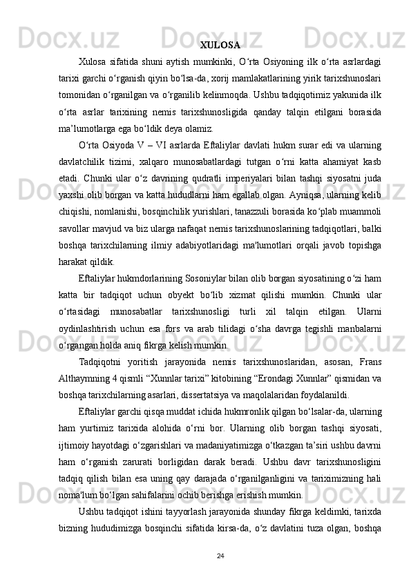 XULOSA
Xulosa   sifatida   shuni   aytish   mumkinki,   O rta   Osiyoning   ilk   o rta   asrlardagiʻ ʻ
tarixi garchi o rganish qiyin bo lsa-da, xorij mamlakatlarining yirik tarixshunoslari	
ʻ ʻ
tomonidan o rganilgan va o rganilib kelinmoqda. Ushbu tadqiqotimiz yakunida ilk
ʻ ʻ
o rta   asrlar   tarixining   nemis   tarixshunosligida   qanday   talqin   etilgani   borasida	
ʻ
ma’lumotlarga ega bo ldik deya olamiz. 	
ʻ
O rta Osiyoda  V – VI  asrlarda  Eftaliylar  davlati  hukm  surar  edi  va ularning	
ʻ
davlatchilik   tizimi,   xalqaro   munosabatlardagi   tutgan   o rni   katta   ahamiyat   kasb	
ʻ
etadi.   Chunki   ular   o z   davrining   qudratli   imperiyalari   bilan   tashqi   siyosatni   juda	
ʻ
yaxshi olib borgan va katta hududlarni ham egallab olgan. Ayniqsa, ularning kelib
chiqishi, nomlanishi, bosqinchilik yurishlari, tanazzuli borasida ko plab muammoli	
ʻ
savollar mavjud va biz ularga nafaqat nemis tarixshunoslarining tadqiqotlari, balki
boshqa   tarixchilarning   ilmiy   adabiyotlaridagi   ma'lumotlari   orqali   javob   topishga
harakat qildik.
Eftaliylar hukmdorlarining Sosoniylar bilan olib borgan siyosatining o zi ham	
ʻ
katta   bir   tadqiqot   uchun   obyekt   bo lib   xizmat   qilishi   mumkin.   Chunki   ular	
ʻ
o rtasidagi   munosabatlar   tarixshunosligi   turli   xil   talqin   etilgan.   Ularni	
ʻ
oydinlashtirish   uchun   esa   fors   va   arab   tilidagi   o sha   davrga   tegishli   manbalarni	
ʻ
o rgangan holda aniq fikrga kelish mumkin. 	
ʻ
Tadqiqotni   yoritish   jarayonida   nemis   tarixshunoslaridan,   asosan,   Frans
Althaymning 4 qismli “Xunnlar tarixi” kitobining “Erondagi Xunnlar” qismidan va
boshqa tarixchilarning asarlari, dissertatsiya va maqolalaridan foydalanildi.
Eftaliylar garchi qisqa muddat ichida hukmronlik qilgan bo‘lsalar-da, ularning
ham   yurtimiz   tarixida   alohida   o‘rni   bor.   Ularning   olib   borgan   tashqi   siyosati,
ijtimoiy hayotdagi o‘zgarishlari va madaniyatimizga o‘tkazgan ta’siri ushbu davrni
ham   o‘rganish   zarurati   borligidan   darak   beradi.   Ushbu   davr   tarixshunosligini
tadqiq   qilish   bilan   esa   uning   qay   darajada   o‘rganilganligini   va   tariximizning   hali
noma'lum bo‘lgan sahifalarini ochib berishga erishish mumkin.
Ushbu tadqiqot ishini tayyorlash jarayonida shunday fikrga keldimki, tarixda
bizning hududimizga bosqinchi  sifatida kirsa-da, o z davlatini  tuza olgan, boshqa	
ʻ
24 