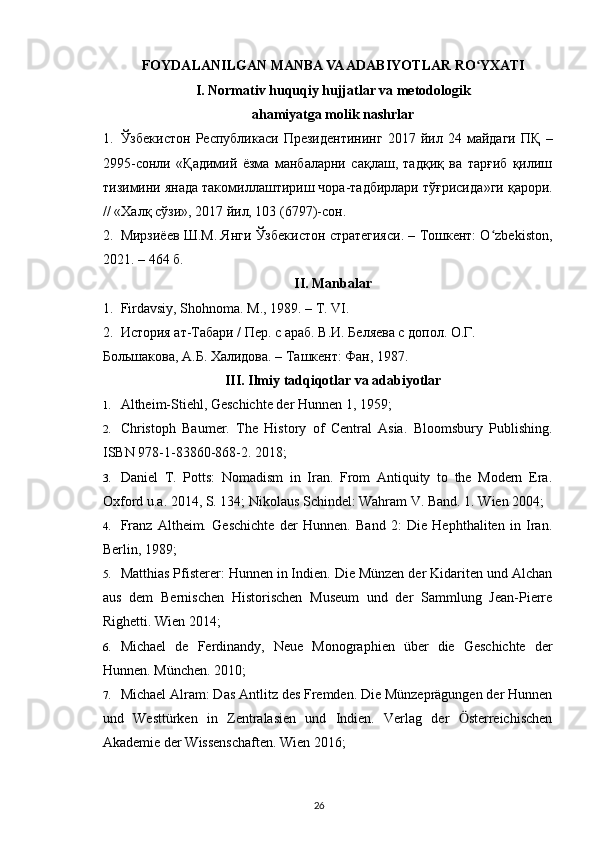 FOYDALANILGAN MANBA VA ADABIYOTLAR RO YXATIʻ
I. Normativ huquqiy hujjatlar va metodologik
ahamiyatga molik nashrlar
1. Ўзбекистон   Республикаси   Президентининг   2017   йил   24   майдаги   ПҚ   –
2995-сонли   « Қадимий   ёзма   манбаларни   сақлаш,   тадқиқ   ва   тарғиб   қилиш
тизимини янада такомиллаштириш чора-тадбирлари тўғрисида »ги қарори.
// «Халқ сўзи», 2017 йил, 103 (6797)-сон.
2. Мирзиёев Ш.М. Янги Ўзбекистон стратегияси. – Тошкент: O zbekiston,	
ʻ
2021. – 464 б.
II. Manbalar
1. Firdavsiy, Shohnoma. M., 1989. – T. VI.
2. История ат-Табари / Пер. с араб. В.И. Беляева с допол. О.Г. 
Большакова, А.Б. Халидова. – Ташкент: Фан, 1987.
III. Ilmiy tadqiqotlar va adabiyotlar
1. Altheim-Stiehl, Geschichte der Hunnen 1, 1959;
2. Christoph   Baumer.   The   History   of   Central   Asia.   Bloomsbury   Publishing.
ISBN 978-1-83860-868-2. 2018;
3. Daniel   T.   Potts:   Nomadism   in   Iran.   From   Antiquity   to   the   Modern   Era.
Oxford u.a. 2014, S. 134; Nikolaus Schindel: Wahram V. Band. 1. Wien 2004;
4. Franz   Altheim.   Geschichte   der   Hunnen.   Band   2:   Die   Hephthaliten   in   Iran.
Berlin, 1989;
5. Matthias Pfisterer: Hunnen in Indien. Die Münzen der Kidariten und Alchan
aus   dem   Bernischen   Historischen   Museum   und   der   Sammlung   Jean-Pierre
Righetti. Wien 2014;
6. Michael   de   Ferdinandy,   Neue   Monographien   über   die   Geschichte   der
Hunnen. München. 2010;
7. Michael Alram: Das Antlitz des Fremden. Die Münzeprägungen der Hunnen
und   Westtürken   in   Zentralasien   und   Indien.   Verlag   der   sterreichischen	
Ӧ
Akademie der Wissenschaften. Wien 2016;
26 