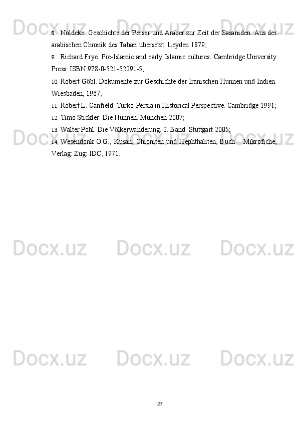 8. Noldeke. Geschichte der Perser und Araber zur Zeit der Sasaniden. Aus der
arabischen Chronik des Tabari ubersetzt. Leyden 1879;
9. Richard Frye. Pre-Islamic and early Islamic cultures. Cambridge University
Press. ISBN 978-0-521-52291-5;
10. Robert G bl. Dokumente zur Geschichte der Iranischen Hunnen und Indien.ӧ
Wiesbaden, 1967;
11. Robert L. Canfield. Turko-Persia in Historical Perspective. Cambridge 1991;
12. Timo Stickler: Die Hunnen. München 2007;
13. Walter Pohl. Die V lkerwanderung. 2. Band. Stuttgart 2005;	
ӧ
14. Wesendonk   O.G.,   Kusan,   Chioniten   und   Hephthaliten,   Buch   –   Mikrofiche,
Verlag: Zug: IDC, 1971.
27 