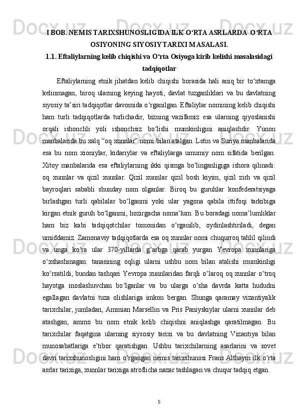 I BOB. NEMIS TARIXSHUNOSLIGIDA ILK O RTA ASRLARDA  O RTAʻ ʻ
OSIYONING SIYOSIY TARIXI MASALASI.
1.1.  Eftaliylarning kelib chiqishi va O rta Osiyoga kirib kelishi masalasidagi	
ʻ
tadqiqotlar
Eftaliylarning   etnik   jihatdan   kelib   chiqishi   borasida   hali   aniq   bir   to xtamga	
ʻ
kelinmagan,   biroq   ularning   keying   hayoti,   davlat   tuzganliklari   va   bu   davlatning
siyosiy ta’siri tadqiqotlar davomida o rganilgan. Eftaliylar nomining kelib chiqishi	
ʻ
ham   turli   tadqiqotlarda   turlichadir,   bizning   vazifamiz   esa   ularning   qiyoslanishi
orqali   ishonchli   yoli   ishonchsiz   bo lishi   mumkinligini   aniqlashdir.   Yunon	
ʻ
manbalarida bu xalq “oq xunnlar” nomi bilan atalgan. Lotin va Suriya manbalarida
esa   bu   nom   xioniylar,   kidariylar   va   eftaliylarga   umumiy   nom   sifatida   berilgan.
Xitoy   manbalarida   esa   eftaliylarning   ikki   qismga   bo linganligiga   ishora   qilinadi:	
ʻ
oq   xunnlar   va   qizil   xunnlar.   Qizil   xunnlar   qizil   bosh   kiyim,   qizil   zirh   va   qizil
bayroqlari   sababli   shunday   nom   olganlar.   Biroq   bu   guruhlar   konfederatsiyaga
birlashgan   turli   qabilalar   bo lganmi   yoki   ular   yagona   qabila   ittifoqi   tarkibiga	
ʻ
kirgan etnik guruh bo lganmi, hozirgacha noma’lum. Bu boradagi noma’lumliklar	
ʻ
ham   biz   kabi   tadqiqotchilar   tomonidan   o rganilib,   oydinlashtiriladi,   degan	
ʻ
umiddamiz. Zamonaviy tadqiqotlarda esa oq xunnlar nomi chuqurroq tahlil qilindi
va   unga   ko ra   ular   370-yillarda   g arbga   qarab   yurgan   Yevropa   xunnlariga	
ʻ ʻ
o xshashmagan:   tanasining   oqligi   ularni   ushbu   nom   bilan   atalishi   mumkinligi	
ʻ
ko rsatildi, bundan tashqari  Yevropa xunnlaridan farqli  o laroq oq xunnlar  o troq
ʻ ʻ ʻ
hayotga   moslashuvchan   bo lganlar   va   bu   ularga   o sha   davrda   katta   hududni	
ʻ ʻ
egallagan   davlatni   tuza   olishlariga   imkon   bergan.   Shunga   qaramay   vizantiyalik
tarixchilar,   jumladan,   Ammian   Marsellin   va   Pris   Paniyskiylar   ularni   xunnlar   deb
atashgan,   ammo   bu   nom   etnik   kelib   chiqishni   aniqlashga   qaratilmagan.   Bu
tarixchilar   faqatgina   ularning   siysosiy   tarixi   va   bu   davlatning   Vizantiya   bilan
munosabatlariga   e’tibor   qaratishgan.   Ushbu   tarixchilarning   asarlarini   va   sovet
davri tarixshunosligini ham o rgangan nemis tarixshunosi Frans Althaym ilk o rta
ʻ ʻ
asrlar tarixiga, xunnlar tarixiga atroflicha nazar tashlagan va chuqur tadqiq etgan.
5 