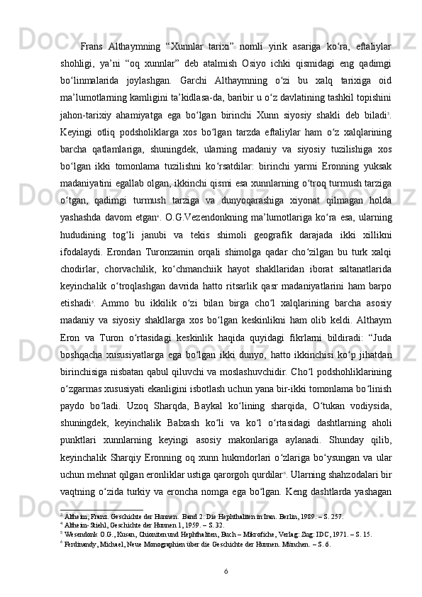 Frans   Althaymning   “Xunnlar   tarixi”   nomli   yirik   asariga   ko ra,   eftaliylarʻ
shohligi,   ya’ni   “oq   xunnlar”   deb   atalmish   Osiyo   ichki   qismidagi   eng   qadimgi
bo linmalarida   joylashgan.   Garchi   Althaymning   o zi   bu   xalq   tarixiga   oid	
ʻ ʻ
ma’lumotlarning kamligini ta’kidlasa-da, baribir u o z davlatining tashkil topishini	
ʻ
jahon-tarixiy   ahamiyatga   ega   bo lgan   birinchi   Xunn   siyosiy   shakli   deb   biladi	
ʻ 3
.
Keyingi   otliq   podsholiklarga   xos   bo lgan   tarzda   eftaliylar   ham   o z   xalqlarining	
ʻ ʻ
barcha   qatlamlariga,   shuningdek,   ularning   madaniy   va   siyosiy   tuzilishiga   xos
bo lgan   ikki   tomonlama   tuzilishni   ko rsatdilar:   birinchi   yarmi   Eronning   yuksak	
ʻ ʻ
madaniyatini egallab olgan, ikkinchi qismi esa xunnlarning o troq turmush tarziga	
ʻ
o tgan,   qadimgi   turmush   tarziga   va   dunyoqarashiga   xiyonat   qilmagan   holda	
ʻ
yashashda   davom   etgan 4
.  O.G.Vezendonkning   ma’lumotlariga   ko ra   esa,   ularning	
ʻ
hududining   tog li   janubi   va   tekis   shimoli   geografik   darajada   ikki   xillikni	
ʻ
ifodalaydi.   Erondan   Turonzamin   orqali   shimolga   qadar   cho zilgan   bu   turk   xalqi	
ʻ
chodirlar,   chorvachilik,   ko chmanchiik   hayot   shakllaridan   iborat   saltanatlarida	
ʻ
keyinchalik   o troqlashgan   davrida   hatto   ritsarlik   qasr   madaniyatlarini   ham   barpo	
ʻ
etishadi 5
.   Ammo   bu   ikkilik   o zi   bilan   birga   cho l   xalqlarining   barcha   asosiy	
ʻ ʻ
madaniy   va   siyosiy   shakllarga   xos   bo lgan   keskinlikni   ham   olib   keldi.   Althaym	
ʻ
Eron   va   Turon   o rtasidagi   keskinlik   haqida   quyidagi   fikrlarni   bildiradi:   “Juda	
ʻ
boshqacha   xususiyatlarga   ega   bo lgan   ikki   dunyo,   hatto   ikkinchisi   ko p   jihatdan	
ʻ ʻ
birinchisiga nisbatan qabul qiluvchi va moslashuvchidir. Cho l podshohliklarining	
ʻ
o zgarmas xususiyati ekanligini isbotlash uchun yana bir-ikki tomonlama bo linish	
ʻ ʻ
paydo   bo ladi.   Uzoq   Sharqda,   Baykal   ko lining   sharqida,   O tukan   vodiysida,	
ʻ ʻ ʻ
shuningdek,   keyinchalik   Balxash   ko li   va   ko l   o rtasidagi   dashtlarning   aholi	
ʻ ʻ ʻ
punktlari   xunnlarning   keyingi   asosiy   makonlariga   aylanadi.   Shunday   qilib,
keyinchalik   Sharqiy   Eronning  oq   xunn  hukmdorlari   o zlariga   bo ysungan   va   ular	
ʻ ʻ
uchun mehnat qilgan eronliklar ustiga qarorgoh qurdilar 6
. Ularning shahzodalari bir
vaqtning o zida  turkiy va eroncha nomga ega  bo lgan. Keng  dashtlarda yashagan	
ʻ ʻ
3
 Altheim, Franz. Geschichte der Hunnen.  Band 2: Die Hephthaliten in Iran. Berlin, 1989. – S. 257.
4
 Altheim-Stiehl, Geschichte der Hunnen 1, 1959. – S. 32.
5
 Wesendonk O.G., Kusan, Chioniten und Hephthaliten, Buch – Mikrofiche, Verlag: Zug: IDC, 1971. – S. 15.
6
 Ferdinandy, Michael, Neue Monographien über die Geschichte der Hunnen. München. – S. 6.
6 