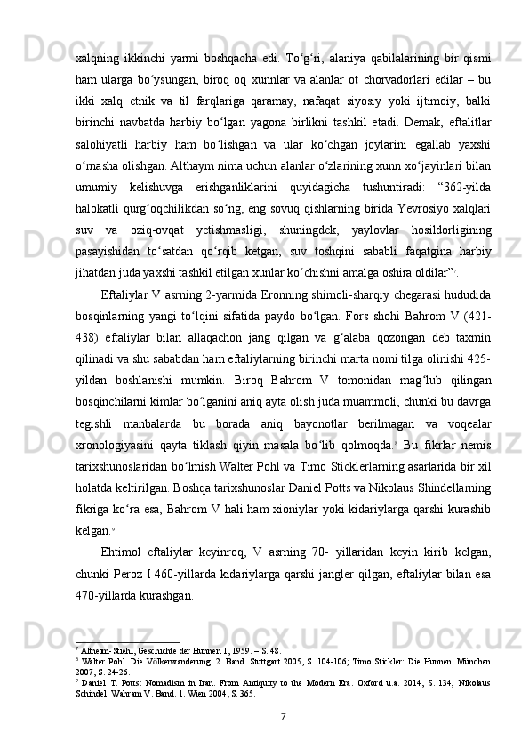 xalqning   ikkinchi   yarmi   boshqacha   edi.   To g ri,   alaniya   qabilalarining   bir   qismiʻ ʻ
ham   ularga   bo ysungan,   biroq   oq   xunnlar   va   alanlar   ot   chorvadorlari   edilar   –   bu	
ʻ
ikki   xalq   etnik   va   til   farqlariga   qaramay,   nafaqat   siyosiy   yoki   ijtimoiy,   balki
birinchi   navbatda   harbiy   bo lgan   yagona   birlikni   tashkil   etadi.   Demak,   eftalitlar	
ʻ
salohiyatli   harbiy   ham   bo lishgan   va   ular   ko chgan   joylarini   egallab   yaxshi
ʻ ʻ
o rnasha olishgan. Althaym nima uchun alanlar o zlarining xunn xo jayinlari bilan	
ʻ ʻ ʻ
umumiy   kelishuvga   erishganliklarini   quyidagicha   tushuntiradi:   “362-yilda
halokatli qurg oqchilikdan so ng, eng sovuq qishlarning birida Yevrosiyo xalqlari	
ʻ ʻ
suv   va   oziq-ovqat   yetishmasligi,   shuningdek,   yaylovlar   hosildorligining
pasayishidan   to satdan   qo rqib   ketgan,   suv   toshqini   sababli   faqatgina   harbiy	
ʻ ʻ
jihatdan juda yaxshi tashkil etilgan xunlar ko chishni amalga oshira oldilar”	
ʻ 7
.
Eftaliylar V asrning 2-yarmida Eronning shimoli-sharqiy chegarasi hududida
bosqinlarning   yangi   to lqini   sifatida   paydo   bo lgan.   Fors   shohi   Bahrom   V   (421-	
ʻ ʻ
438)   eftaliylar   bilan   allaqachon   jang   qilgan   va   g alaba   qozongan   deb   taxmin	
ʻ
qilinadi va shu sababdan ham eftaliylarning birinchi marta nomi tilga olinishi 425-
yildan   boshlanishi   mumkin.   Biroq   Bahrom   V   tomonidan   mag lub   qilingan	
ʻ
bosqinchilarni kimlar bo lganini aniq ayta olish juda muammoli, chunki bu davrga	
ʻ
tegishli   manbalarda   bu   borada   aniq   bayonotlar   berilmagan   va   voqealar
xronologiyasini   qayta   tiklash   qiyin   masala   bo lib   qolmoqda.	
ʻ 8
  Bu   fikrlar   nemis
tarixshunoslaridan bo lmish  	
ʻ Walter Pohl va Timo Sticklerlarning asarlarida bir   xil
holatda keltirilgan. Boshqa tarixshunoslar Daniel Potts va Nikolaus Shindellarning
fikriga ko ra esa,  Bahrom V hali ham  xioniylar  yoki kidariylarga qarshi  kurashib	
ʻ
kelgan. 9
Ehtimol   eftaliylar   keyinroq,   V   asrning   70-   yillaridan   keyin   kirib   kelgan,
chunki  Peroz  I 460-yillarda kidariylarga qarshi  jangler  qilgan, eftaliylar  bilan esa
470-yillarda kurashgan. 
7
 Altheim-Stiehl, Geschichte der Hunnen 1, 1959. – S. 48.
8
  Walter   Pohl.  Die  V lkerwanderung.  2.  Band. Stuttgart  2005,  S.  104-106;  Timo Stickler:   Die  Hunnen.  München	
ӧ
2007, S. 24-26.
9
  Daniel   T.   Potts:   Nomadism   in   Iran.   From   Antiquity   to   the   Modern   Era.   Oxford   u.a.   2014,   S.   134;   Nikolaus
Schindel: Wahram V. Band. 1. Wien 2004, S. 365.
7 